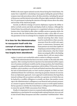 jofi joseph 
WMDs is the most urgent national security threat facing the United States. No 
matter how realpolitik or calculating it may appear, halting the spread of these 
weapons must take precedence above all other priorities, including the spread 
of democracy and the desired universality of human rights standards. Otherwise, 
the U.S. government is placing the interests of foreign citizens above the safety 
and security of the American people. 
Second, an effective strategy of coercive diplomacy requires the ability to 
deliver on both carrots and sticks and deploys both in a balance. Although the 
United States has professed openness to a negotiated solution to resolve the 
Iranian crisis, it has failed to offer either credible carrots or genuine sticks. On 
the carrots side, the United States has refused to make a clear offer of a secu-rity 
guarantee to Iran in exchange for its complete and verifiable disarmament, 
instead asserting that other issues 
must be resolved first or that a security 
assurance from the world’s sole super-power 
is unnecessary. European and 
Asian partners are more than capable of 
stepping up and providing various eco-nomic 
inducements; what the United 
States can uniquely offer is the binding 
promise that it will not attack either 
It is time for the Administration 
to reacquaint itself with the 
concept of coercive diplomacy, 
a time-honored approach that 
has largely been abandoned. 
regime. A carrot is not worthwhile unless a nation is willing to extend it. 
The Bush Administration has been even more cavalier on the stick side of the 
equation. After warning Iran that its rejection of an international call for suspen-sion 
of uranium enrichment would be met by strong sanctions, the United States 
engaged in months of feckless negotiations with its fellow UN Security Council 
members, only to produce a set of weak and limited sanctions that underscored 
the lack of international unity on Iran’s nuclear program. In short, we have 
substituted bluster for real threats, removing any genuine element of coercion 
from our diplomatic approach. A new approach would minimize the hyperbole, 
instead working with our partners and allies on a genuine set of sticks that can 
be backed by a credible willingness to actually use them. One positive recent 
sign is the Administration’s willingness to use financial and economic pressure 
as a means to squeeze North Korea and Iran’s access to world capital markets; 
the key question is whether the United States is willing to turn off this pressure 
in return for specific WMD concessions from Tehran. 
Finally, it is important to return to a nuanced understanding of diplomacy and 
negotiations as a mechanism for securing broader national interests, not as an end 
in and of itself. Many Europeans and other committed “multilateralists” often 
32 spring 2007 
 