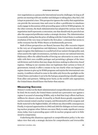 strategic mistake 
view negotiations as a panacea for international security challenges: So long as all 
parties are meeting with one another and dialogue is taking place, they feel, a lid 
is kept on potential crises. This perspective ignores the reality that negotiations 
can provide the necessary time and cover to allow a proliferator to simultane-ously 
engage in discussions while proceeding apace with its WMD programs. At 
the other extreme, the Bush Administration has adopted the curious view that 
negotiation itself represents a concession, one that should only be parceled out 
after the suspected proliferator makes a strategic decision. The Administration 
is essentially stating that the price of talking with the United States is unilateral 
resolution of the very issue at hand in the first place—a demand that seems to 
strike everyone but the White House as fundamentally perverse. 
Both of these perspectives are flawed, because they offer excessive import 
to the very act of negotiations and diplomacy. Instead, America should once 
again recognize that diplomacy is a useful tool of our nation’s foreign policy and, 
when used in the right circumstances, can help us secure our national interests. 
Diplomacy offers the added benefits of forcing our adversaries to come to the 
table with their own credible packages and permitting a glimpse of the inter-nal 
divisions and rivalries that may shape decision-making in otherwise closed 
regimes. Talking to our enemies does not legitimate their actions or form of 
government; instead, it offers a means to lay out clearly what can happen if a 
regime chooses to give up its WMD programs and rejoins the international com-munity. 
A stubborn refusal to come to the table only forces the spotlight on the 
United States and makes it out to be the bad guy, jeopardizing valuable support 
from allies and partners. Talking never hurts; as the world’s sole superpower, 
the United States should know that better than anyone. 
Measuring Success 
History’s verdict on the Bush Administration’s nonproliferation record will not 
be kind. On its watch, the United States carried out a preventive war against a 
regime it accused of amassing WMDs, only to find that Iraq’s efforts had been 
stillborn for almost a decade. It stood by as North Korea greatly expanded its 
nuclear arsenal, tested a nuclear weapon, and threatened to sell its weapons and 
fissile material to the highest bidder, all without any discernible consequences. 
Finally, it rejected opportunities in 2002 and 2003 for dialogue on Iran’s emerg-ing 
nuclear program when Tehran was more likely to make significant conces-sions; 
today, Iran is proceeding apace with its nuclear program and is in little 
mood to compromise. 
Underlining this disastrous approach to nonproliferation policy is the mis-taken 
view that only a strategic decision for comprehensive and irreversible 
democracyjournal.org 33 
 