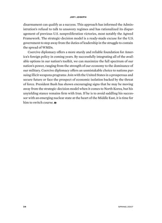 jofi joseph 
disarmament can qualify as a success. This approach has informed the Admin-istration’s 
refusal to talk to unsavory regimes and has rationalized its dispar-agement 
of previous U.S. nonproliferation victories, most notably the Agreed 
Framework. The strategic-decision model is a ready-made excuse for the U.S. 
government to step away from the duties of leadership in the struggle to contain 
the spread of WMDs. 
Coercive diplomacy offers a more sturdy and reliable foundation for Amer-ica’s 
foreign policy in coming years. By successfully integrating all of the avail-able 
options in our nation’s toolkit, we can maximize the full spectrum of our 
nation’s power, ranging from the strength of our economy to the dominance of 
our military. Coercive diplomacy offers an unmistakable choice to nations pur-suing 
illicit weapons programs: Join with the United States in a prosperous and 
secure future or face the prospect of economic isolation backed by the threat 
of force. President Bush has shown encouraging signs that he may be moving 
away from the strategic-decision model when it comes to North Korea, but his 
unyielding stance remains firm with Iran. If he is to avoid saddling his succes-sor 
with an emerging nuclear state at the heart of the Middle East, it is time for 
him to switch course. d 
34 spring 2007 
