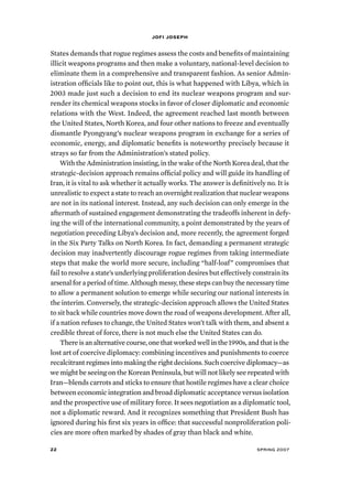 jofi joseph 
States demands that rogue regimes assess the costs and benefits of maintaining 
illicit weapons programs and then make a voluntary, national-level decision to 
eliminate them in a comprehensive and transparent fashion. As senior Admin-istration 
officials like to point out, this is what happened with Libya, which in 
2003 made just such a decision to end its nuclear weapons program and sur-render 
its chemical weapons stocks in favor of closer diplomatic and economic 
relations with the West. Indeed, the agreement reached last month between 
the United States, North Korea, and four other nations to freeze and eventually 
dismantle Pyongyang’s nuclear weapons program in exchange for a series of 
economic, energy, and diplomatic benefits is noteworthy precisely because it 
strays so far from the Administration’s stated policy. 
With the Administration insisting, in the wake of the North Korea deal, that the 
strategic-decision approach remains official policy and will guide its handling of 
Iran, it is vital to ask whether it actually works. The answer is definitively no. It is 
unrealistic to expect a state to reach an overnight realization that nuclear weapons 
are not in its national interest. Instead, any such decision can only emerge in the 
aftermath of sustained engagement demonstrating the tradeoffs inherent in defy-ing 
the will of the international community, a point demonstrated by the years of 
negotiation preceding Libya’s decision and, more recently, the agreement forged 
in the Six Party Talks on North Korea. In fact, demanding a permanent strategic 
decision may inadvertently discourage rogue regimes from taking intermediate 
steps that make the world more secure, including “half-loaf” compromises that 
fail to resolve a state’s underlying proliferation desires but effectively constrain its 
arsenal for a period of time. Although messy, these steps can buy the necessary time 
to allow a permanent solution to emerge while securing our national interests in 
the interim. Conversely, the strategic-decision approach allows the United States 
to sit back while countries move down the road of weapons development. After all, 
if a nation refuses to change, the United States won’t talk with them, and absent a 
credible threat of force, there is not much else the United States can do. 
There is an alternative course, one that worked well in the 1990s, and that is the 
lost art of coercive diplomacy: combining incentives and punishments to coerce 
recalcitrant regimes into making the right decisions. Such coercive diplomacy—as 
we might be seeing on the Korean Peninsula, but will not likely see repeated with 
Iran—blends carrots and sticks to ensure that hostile regimes have a clear choice 
between economic integration and broad diplomatic acceptance versus isolation 
and the prospective use of military force. It sees negotiation as a diplomatic tool, 
not a diplomatic reward. And it recognizes something that President Bush has 
ignored during his first six years in office: that successful nonproliferation poli-cies 
are more often marked by shades of gray than black and white. 
22 spring 2007 
 