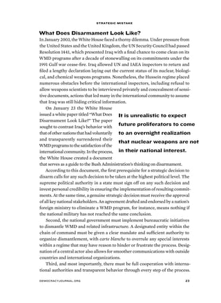 strategic mistake 
What Does Disarmament Look Like? 
In January 2003, the White House faced a thorny dilemma. Under pressure from 
the United States and the United Kingdom, the UN Security Council had passed 
Resolution 1441, which presented Iraq with a final chance to come clean on its 
WMD programs after a decade of stonewalling on its commitments under the 
1991 Gulf war cease-fire. Iraq allowed UN and IAEA inspectors to return and 
filed a lengthy declaration laying out the current status of its nuclear, biologi-cal, 
and chemical weapons programs. Nonetheless, the Hussein regime placed 
numerous obstacles before the international inspectors, including refusal to 
allow weapons scientists to be interviewed privately and concealment of sensi-tive 
documents, actions that led many in the international community to assume 
that Iraq was still hiding critical information. 
On January 23 the White House 
issued a white paper titled “What Does 
Disarmament Look Like?” The paper 
sought to contrast Iraq’s behavior with 
that of other nations that had voluntarily 
and transparently surrendered their 
WMD programs to the satisfaction of the 
international community. In the process, 
the White House created a document 
that serves as a guide to the Bush Administration’s thinking on disarmament. 
It is unrealistic to expect 
future proliferators to come 
to an overnight realization 
that nuclear weapons are not 
in their national interest. 
According to this document, the first prerequisite for a strategic decision to 
disarm calls for any such decision to be taken at the highest political level. The 
supreme political authority in a state must sign off on any such decision and 
invest personal credibility in ensuring the implementation of resulting commit-ments. 
At the same time, a genuine strategic decision must receive the approval 
of all key national stakeholders. An agreement drafted and endorsed by a nation’s 
foreign ministry to eliminate a WMD program, for instance, means nothing if 
the national military has not reached the same conclusion. 
Second, the national government must implement bureaucratic initiatives 
to dismantle WMD and related infrastructure. A designated entity within the 
chain of command must be given a clear mandate and sufficient authority to 
organize dismantlement, with carte blanche to overrule any special interests 
within a regime that may have reason to hinder or frustrate the process. Desig-nation 
of a central actor also allows for smoother communications with outside 
countries and international organizations. 
Third, and most importantly, there must be full cooperation with interna-tional 
authorities and transparent behavior through every step of the process. 
democracyjournal.org 23 
 