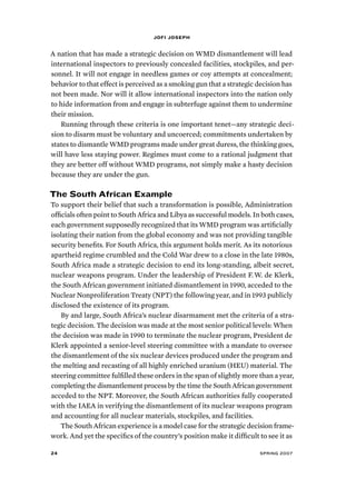 jofi joseph 
A nation that has made a strategic decision on WMD dismantlement will lead 
international inspectors to previously concealed facilities, stockpiles, and per-sonnel. 
It will not engage in needless games or coy attempts at concealment; 
behavior to that effect is perceived as a smoking gun that a strategic decision has 
not been made. Nor will it allow international inspectors into the nation only 
to hide information from and engage in subterfuge against them to undermine 
their mission. 
Running through these criteria is one important tenet—any strategic deci-sion 
to disarm must be voluntary and uncoerced; commitments undertaken by 
states to dismantle WMD programs made under great duress, the thinking goes, 
will have less staying power. Regimes must come to a rational judgment that 
they are better off without WMD programs, not simply make a hasty decision 
because they are under the gun. 
The South African Example 
To support their belief that such a transformation is possible, Administration 
officials often point to South Africa and Libya as successful models. In both cases, 
each government supposedly recognized that its WMD program was artificially 
isolating their nation from the global economy and was not providing tangible 
security benefits. For South Africa, this argument holds merit. As its notorious 
apartheid regime crumbled and the Cold War drew to a close in the late 1980s, 
South Africa made a strategic decision to end its long-standing, albeit secret, 
nuclear weapons program. Under the leadership of President F. W. de Klerk, 
the South African government initiated dismantlement in 1990, acceded to the 
Nuclear Nonproliferation Treaty (NPT) the following year, and in 1993 publicly 
disclosed the existence of its program. 
By and large, South Africa’s nuclear disarmament met the criteria of a stra-tegic 
decision. The decision was made at the most senior political levels: When 
the decision was made in 1990 to terminate the nuclear program, President de 
Klerk appointed a senior-level steering committee with a mandate to oversee 
the dismantlement of the six nuclear devices produced under the program and 
the melting and recasting of all highly enriched uranium (HEU) material. The 
steering committee fulfilled these orders in the span of slightly more than a year, 
completing the dismantlement process by the time the South African government 
acceded to the NPT. Moreover, the South African authorities fully cooperated 
with the IAEA in verifying the dismantlement of its nuclear weapons program 
and accounting for all nuclear materials, stockpiles, and facilities. 
The South African experience is a model case for the strategic decision frame-work. 
And yet the specifics of the country’s position make it difficult to see it as 
24 spring 2007 
 