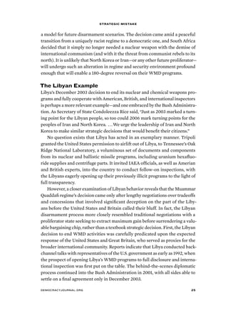 strategic mistake 
a model for future disarmament scenarios. The decision came amid a peaceful 
transition from a uniquely racist regime to a democratic one, and South Africa 
decided that it simply no longer needed a nuclear weapon with the demise of 
international communism (and with it the threat from communist rebels to its 
north). It is unlikely that North Korea or Iran—or any other future proliferator— 
will undergo such an alteration in regime and security environment profound 
enough that will enable a 180-degree reversal on their WMD programs. 
The Libyan Example 
Libya’s December 2003 decision to end its nuclear and chemical weapons pro-grams 
and fully cooperate with American, British, and international inspectors 
is perhaps a more relevant example—and one embraced by the Bush Administra-tion. 
As Secretary of State Condoleezza Rice said, “Just as 2003 marked a turn-ing 
point for the Libyan people, so too could 2006 mark turning points for the 
peoples of Iran and North Korea. . . . We urge the leadership of Iran and North 
Korea to make similar strategic decisions that would benefit their citizens.” 
No question exists that Libya has acted in an exemplary manner. Tripoli 
granted the United States permission to airlift out of Libya, to Tennessee’s Oak 
Ridge National Laboratory, a voluminous set of documents and components 
from its nuclear and ballistic missile programs, including uranium hexafluo-ride 
supplies and centrifuge parts. It invited IAEA officials, as well as Amerian 
and British experts, into the country to conduct follow-on inspections, with 
the Libyans eagerly opening up their previously illicit programs to the light of 
full transparency. 
However, a closer examination of Libyan behavior reveals that the Muammar 
Quaddafi regime’s decision came only after lengthy negotiations over tradeoffs 
and concessions that involved significant deception on the part of the Liby-ans 
before the United States and Britain called their bluff. In fact, the Libyan 
disarmament process more closely resembled traditional negotiations with a 
proliferator state seeking to extract maximum gain before surrendering a valu-able 
bargaining chip, rather than a textbook strategic decision. First, the Libyan 
decision to end WMD activities was carefully predicated upon the expected 
response of the United States and Great Britain, who served as proxies for the 
broader international community. Reports indicate that Libya conducted back-channel 
talks with representatives of the U.S. government as early as 1992, when 
the prospect of opening Libya’s WMD programs to full disclosure and interna-tional 
inspection was first put on the table. The behind-the-scenes diplomatic 
process continued into the Bush Administration in 2001, with all sides able to 
settle on a final agreement only in December 2003. 
democracyjournal.org 25 
 