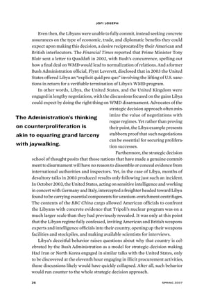 jofi joseph 
Even then, the Libyans were unable to fully commit, instead seeking concrete 
assurances on the type of economic, trade, and diplomatic benefits they could 
expect upon making this decision, a desire reciprocated by their American and 
British interlocutors. The Financial Times reported that Prime Minister Tony 
Blair sent a letter to Quaddafi in 2002, with Bush’s concurrence, spelling out 
how a final deal on WMD would lead to normalization of relations. And a former 
Bush Administration official, Flynt Leverett, disclosed that in 2003 the United 
States offered Libya an “explicit quid pro quo” involving the lifting of U.S. sanc-tions 
in return for a verifiable termination of Libya’s WMD program. 
In other words, Libya, the United States, and the United Kingdom were 
engaged in lengthy negotiations, with the discussions focused on the gains Libya 
could expect by doing the right thing on WMD disarmament. Advocates of the 
strategic decision approach often min-imize 
the value of negotiations with 
rogue regimes. Yet rather than proving 
their point, the Libya example presents 
stubborn proof that such negotiations 
can be essential for securing prolifera-tion 
successes. 
Furthermore, the strategic decision 
The Administration’s thinking 
on counterproliferation is 
akin to equating grand larceny 
with jaywalking. 
school of thought posits that those nations that have made a genuine commit-ment 
to disarmament will have no reason to dissemble or conceal evidence from 
international authorities and inspectors. Yet, in the case of Libya, months of 
desultory talks in 2003 produced results only following just such an incident. 
In October 2003, the United States, acting on sensitive intelligence and working 
in concert with Germany and Italy, intercepted a freighter headed toward Libya 
found to be carrying essential components for uranium-enrichment centrifuges. 
The contents of the BBC China cargo allowed American officials to confront 
the Libyans with concrete evidence that Tripoli’s nuclear program was on a 
much larger scale than they had previously revealed. It was only at this point 
that the Libyan regime fully confessed, inviting American and British weapons 
experts and intelligence officials into their country, opening up their weapons 
facilities and stockpiles, and making available scientists for interviews. 
Libya’s deceitful behavior raises questions about why that country is cel-ebrated 
by the Bush Administration as a model for strategic-decision making. 
Had Iran or North Korea engaged in similar talks with the United States, only 
to be discovered at the eleventh hour engaging in illicit procurement activities, 
those discussions likely would have quickly collapsed. After all, such behavior 
would run counter to the whole strategic decision approach. 
26 spring 2007 
 