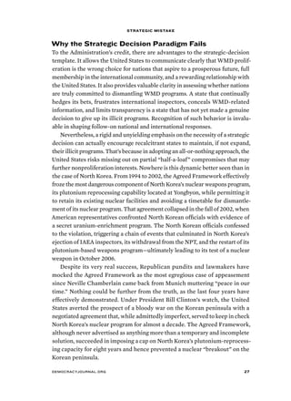 strategic mistake 
Why the Strategic Decision Paradigm Fails 
To the Administration’s credit, there are advantages to the strategic-decision 
template. It allows the United States to communicate clearly that WMD prolif-eration 
is the wrong choice for nations that aspire to a prosperous future, full 
membership in the international community, and a rewarding relationship with 
the United States. It also provides valuable clarity in assessing whether nations 
are truly committed to dismantling WMD programs. A state that continually 
hedges its bets, frustrates international inspectors, conceals WMD-related 
information, and limits transparency is a state that has not yet made a genuine 
decision to give up its illicit programs. Recognition of such behavior is invalu-able 
in shaping follow-on national and international responses. 
Nevertheless, a rigid and unyielding emphasis on the necessity of a strategic 
decision can actually encourage recalcitrant states to maintain, if not expand, 
their illicit programs. That’s because in adopting an all-or-nothing approach, the 
United States risks missing out on partial “half-a-loaf” compromises that may 
further nonproliferation interests. Nowhere is this dynamic better seen than in 
the case of North Korea. From 1994 to 2002, the Agreed Framework effectively 
froze the most dangerous component of North Korea’s nuclear weapons program, 
its plutonium reprocessing capability located at Yongbyon, while permitting it 
to retain its existing nuclear facilities and avoiding a timetable for dismantle-ment 
of its nuclear program. That agreement collapsed in the fall of 2002, when 
American representatives confronted North Korean officials with evidence of 
a secret uranium-enrichment program. The North Korean officials confessed 
to the violation, triggering a chain of events that culminated in North Korea’s 
ejection of IAEA inspectors, its withdrawal from the NPT, and the restart of its 
plutonium-based weapons program—ultimately leading to its test of a nuclear 
weapon in October 2006. 
Despite its very real success, Republican pundits and lawmakers have 
mocked the Agreed Framework as the most egregious case of appeasement 
since Neville Chamberlain came back from Munich muttering “peace in our 
time.” Nothing could be further from the truth, as the last four years have 
effectively demonstrated. Under President Bill Clinton’s watch, the United 
States averted the prospect of a bloody war on the Korean peninsula with a 
negotiated agreement that, while admittedly imperfect, served to keep in check 
North Korea’s nuclear program for almost a decade. The Agreed Framework, 
although never advertised as anything more than a temporary and incomplete 
solution, succeeded in imposing a cap on North Korea’s plutonium-reprocess-ing 
capacity for eight years and hence prevented a nuclear “breakout” on the 
Korean peninsula. 
democracyjournal.org 27 
 
