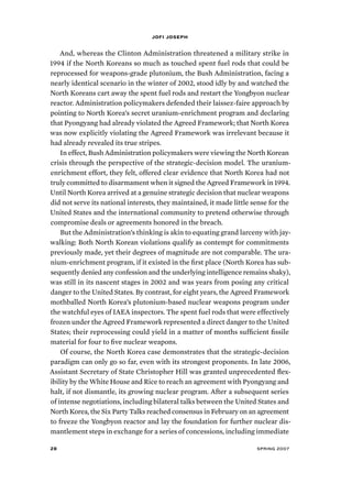 jofi joseph 
And, whereas the Clinton Administration threatened a military strike in 
1994 if the North Koreans so much as touched spent fuel rods that could be 
reprocessed for weapons-grade plutonium, the Bush Administration, facing a 
nearly identical scenario in the winter of 2002, stood idly by and watched the 
North Koreans cart away the spent fuel rods and restart the Yongbyon nuclear 
reactor. Administration policymakers defended their laissez-faire approach by 
pointing to North Korea’s secret uranium-enrichment program and declaring 
that Pyongyang had already violated the Agreed Framework; that North Korea 
was now explicitly violating the Agreed Framework was irrelevant because it 
had already revealed its true stripes. 
In effect, Bush Administration policymakers were viewing the North Korean 
crisis through the perspective of the strategic-decision model. The uranium-enrichment 
effort, they felt, offered clear evidence that North Korea had not 
truly committed to disarmament when it signed the Agreed Framework in 1994. 
Until North Korea arrived at a genuine strategic decision that nuclear weapons 
did not serve its national interests, they maintained, it made little sense for the 
United States and the international community to pretend otherwise through 
compromise deals or agreements honored in the breach. 
But the Administration’s thinking is akin to equating grand larceny with jay-walking: 
Both North Korean violations qualify as contempt for commitments 
previously made, yet their degrees of magnitude are not comparable. The ura-nium- 
enrichment program, if it existed in the first place (North Korea has sub-sequently 
denied any confession and the underlying intelligence remains shaky), 
was still in its nascent stages in 2002 and was years from posing any critical 
danger to the United States. By contrast, for eight years, the Agreed Framework 
mothballed North Korea’s plutonium-based nuclear weapons program under 
the watchful eyes of IAEA inspectors. The spent fuel rods that were effectively 
frozen under the Agreed Framework represented a direct danger to the United 
States; their reprocessing could yield in a matter of months sufficient fissile 
material for four to five nuclear weapons. 
Of course, the North Korea case demonstrates that the strategic-decision 
paradigm can only go so far, even with its strongest proponents. In late 2006, 
Assistant Secretary of State Christopher Hill was granted unprecedented flex-ibility 
by the White House and Rice to reach an agreement with Pyongyang and 
halt, if not dismantle, its growing nuclear program. After a subsequent series 
of intense negotiations, including bilateral talks between the United States and 
North Korea, the Six Party Talks reached consensus in February on an agreement 
to freeze the Yongbyon reactor and lay the foundation for further nuclear dis-mantlement 
steps in exchange for a series of concessions, including immediate 
28 spring 2007 
 