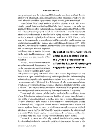 strategic mistake 
energy assistance and the softening of U.S. financial sanctions. In effect, despite 
all its words of castigation and condemnation of its predecessor’s efforts, the 
Bush Administration has signed on to a sequel to the Agreed Framework. 
Nonetheless, the strategic decision paradigm imposed severe costs in the 
interim period. Between 2002 and 2007, the North Koreans reportedly has 
quadrupled the size of its plutonium-based stockpile, making the October 2006 
nuclear test a fait accompli (with more fissile material on hand, North Korea could 
afford to expend some of it in a nuclear test). By any measure, the North Korean 
nuclear problem today is significantly worse than it was in 2002. History rarely 
gives us the opportunity to assess how two different leaders would respond to a 
similar situation, yet the two nuclear crises on the Korean Peninsula in 1994-1995 
and 2002-2006 have done just that. And the verdict is not kind to President Bush 
and the strategic-decision approach 
he followed on the Korean Peninsula 
for the majority of his presidency—and, 
more ominously, continues to follow 
with Iran. 
Indeed, the relative success of the 
By dint of its national interests 
and global leadership duties, 
the United States cannot 
afford the luxury of refusing to 
engage dangerous regimes. 
Agreed Framework demonstrates that 
partial compromises sometimes have a 
place in nonproliferation policy, even 
if they are unsatisfying and do not provide full closure. Diplomacy does not 
always insist upon immediately solving a thorny problem, but rather managing 
and containing a problem for a period of months or years until more propitious 
circumstances arrive. With their firm delineation of right versus wrong choices 
by national governments, strategic-decision advocates do not allow for this form 
of nuance. Their emphasis on a permanent solution can allow potential inter-mediate 
opportunities for constraining further proliferation to slip away. 
The strategic-decision model also inadvertently absolves the United States 
of any obligation for leadership. Strategic-decision advocates focus their atten-tion 
on the proliferating state; it is the bad actor that is expected to recognize 
the error of its ways, make amends to the international community, and disarm 
in a thorough and transparent manner. Because a nation that has made a real 
strategic decision should not expect explicit incentives and concessions, minimal 
attention is paid to the “carrots” offered by leading powers and the international 
community. Under the strategic-decision approach, the inducements offered by 
the United States and other leading powers ultimately do not matter. 
Taken to its extreme, as it often is by the Bush Administration, the strategic-decision 
school of thought can absolve the United State of even the need to talk 
democracyjournal.org 29 
 
