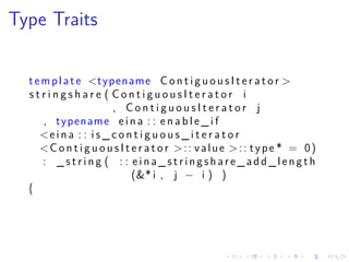 .
.
.
.
.
.
.
.
.
.
.
.
.
.
.
.
.
.
.
.
.
.
.
.
.
.
.
.
.
.
.
.
.
.
.
.
.
.
.
.
Type Traits
template <typename C o n t i g u o u s I t e r a t o r >
s t r i n g s h a r e ( C o n t i g u o u s I t e r a t o r i
, C o n t i g u o u s I t e r a t o r j
, typename e i n a : : e n a b l e _ i f
<e i n a : : i s _ c o n t i g u o u s _ i t e r a t o r
<C o n t i g u o u s I t e r a t o r >:: value >:: type * = 0)
: _ s t r i n g ( : : e i n a _ s t r i n g s h a r e _ a d d _ l e n g t h
(&* i , j − i ) )
{
 