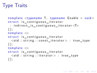 .
.
.
.
.
.
.
.
.
.
.
.
.
.
.
.
.
.
.
.
.
.
.
.
.
.
.
.
.
.
.
.
.
.
.
.
.
.
.
.
Type Traits
template <typename T, typename Enable = void >
s t r u c t i s _ c o n t i g u o u s _ i t e r a t o r
: i n d i r e c t _ i s _ c o n t i g u o u s _ i t e r a t o r <T>
{};
template <>
s t r u c t i s _ c o n t i g u o u s _ i t e r a t o r
<std : : s t r i n g : : c o n s t _ i t e r a t o r > : true_type
{};
template <>
s t r u c t i s _ c o n t i g u o u s _ i t e r a t o r
<std : : s t r i n g : : i t e r a t o r > : true_type
{};
 