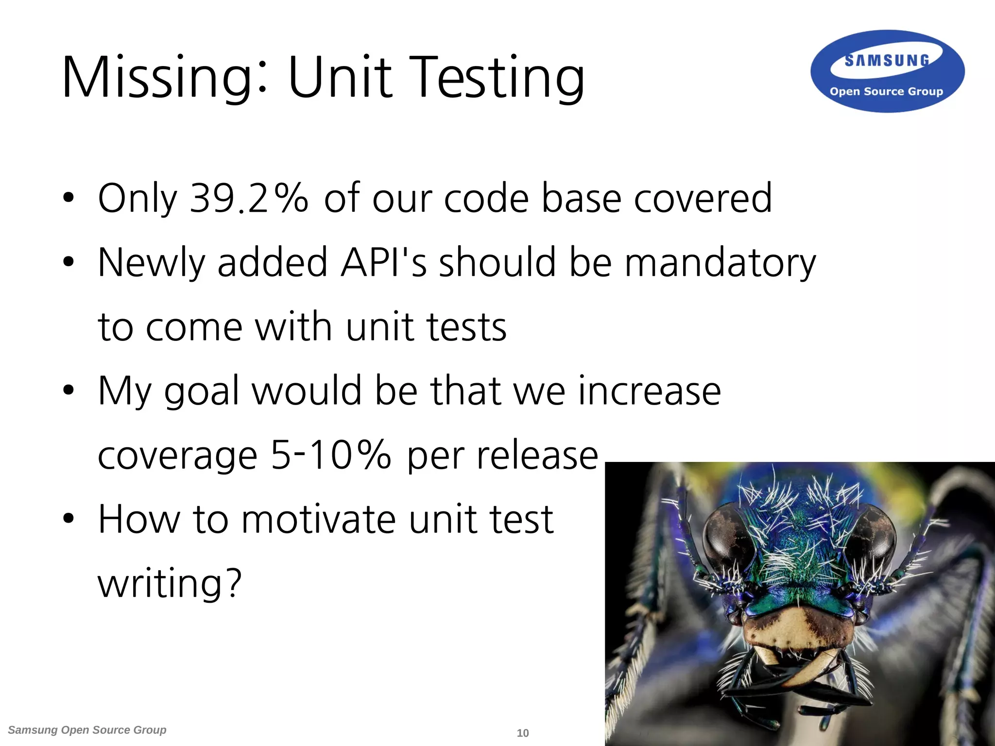 10Samsung Open Source Group
Missing: Unit Testing
● Only 39.2% of our code base covered
● Newly added API's should be mandatory
to come with unit tests
● My goal would be that we increase
coverage 5-10% per release
● How to motivate unit test
writing?
 
