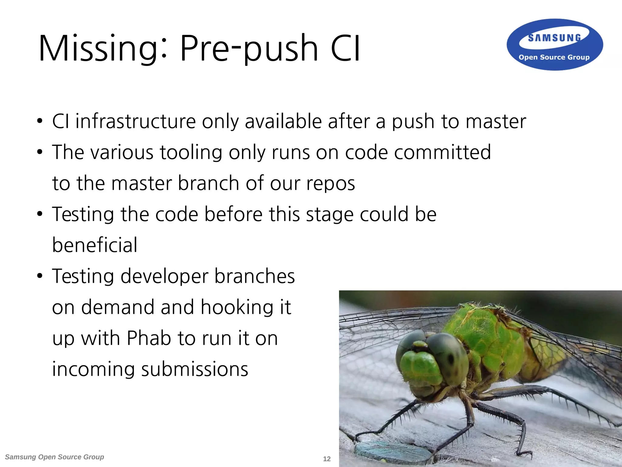 12Samsung Open Source Group
Missing: Pre-push CI
● CI infrastructure only available after a push to master
● The various tooling only runs on code committed
to the master branch of our repos
● Testing the code before this stage could be
beneficial
● Testing developer branches
on demand and hooking it
up with Phab to run it on
incoming submissions
 