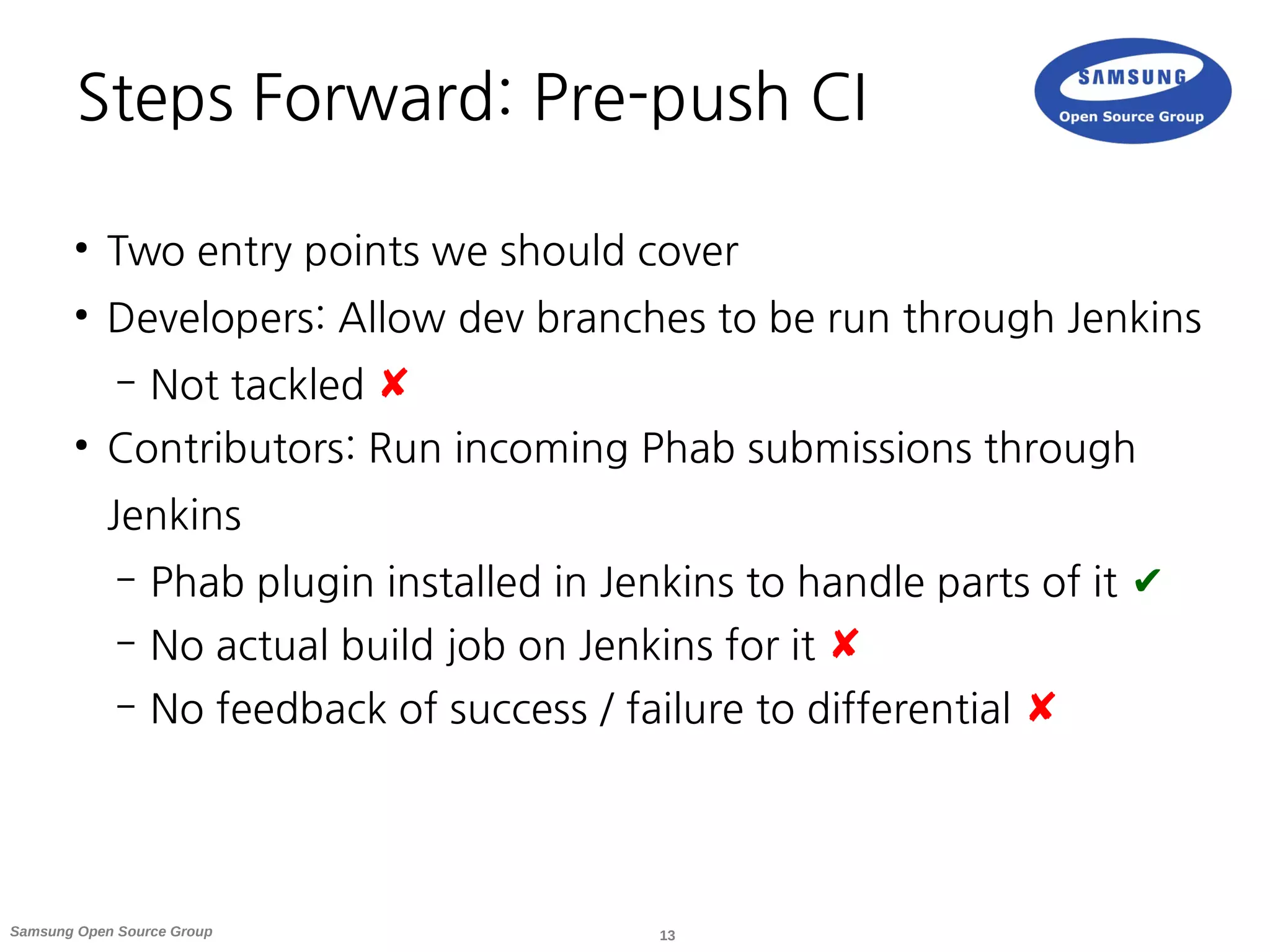 13Samsung Open Source Group
Steps Forward: Pre-push CI
●
Two entry points we should cover
●
Developers: Allow dev branches to be run through Jenkins
– Not tackled ✘
●
Contributors: Run incoming Phab submissions through
Jenkins
– Phab plugin installed in Jenkins to handle parts of it ✔
– No actual build job on Jenkins for it ✘
– No feedback of success / failure to differential ✘
 