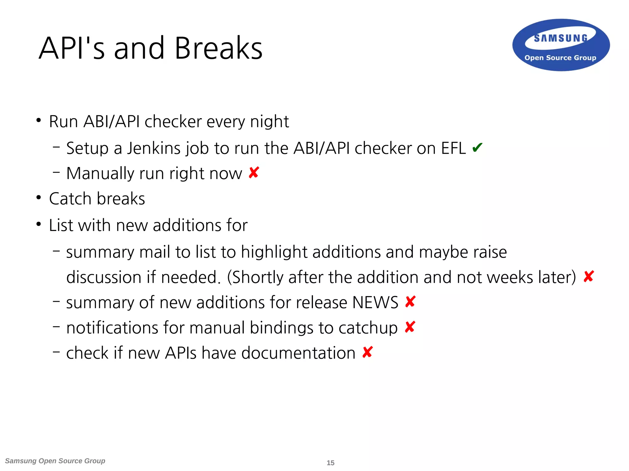 15Samsung Open Source Group
API's and Breaks
●
Run ABI/API checker every night
– Setup a Jenkins job to run the ABI/API checker on EFL ✔
– Manually run right now ✘
●
Catch breaks
●
List with new additions for
– summary mail to list to highlight additions and maybe raise
discussion if needed. (Shortly after the addition and not weeks later) ✘
– summary of new additions for release NEWS ✘
– notifications for manual bindings to catchup ✘
– check if new APIs have documentation ✘
 