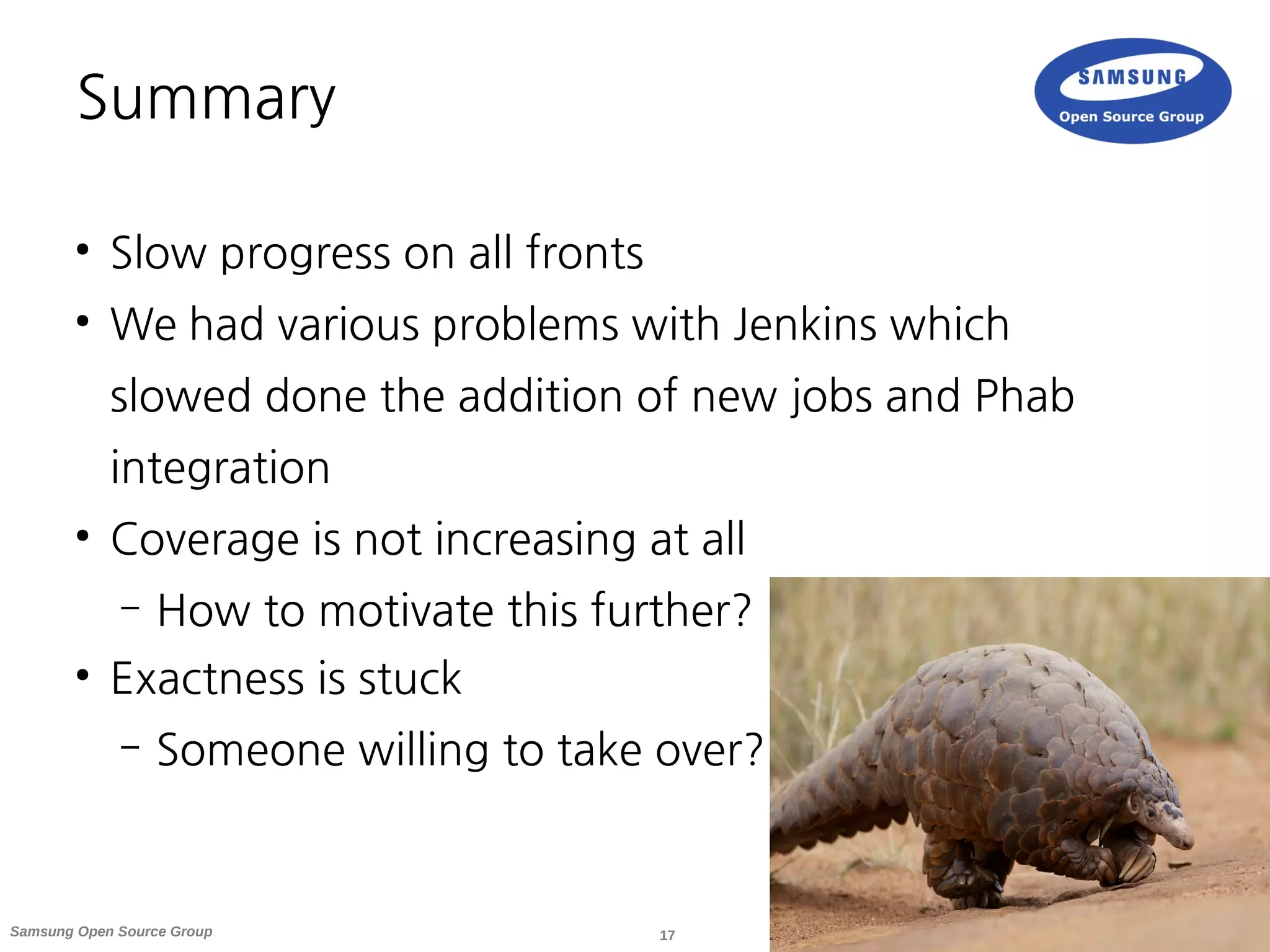 17Samsung Open Source Group
Summary
●
Slow progress on all fronts
●
We had various problems with Jenkins which
slowed done the addition of new jobs and Phab
integration
●
Coverage is not increasing at all
– How to motivate this further?
●
Exactness is stuck
– Someone willing to take over?
 