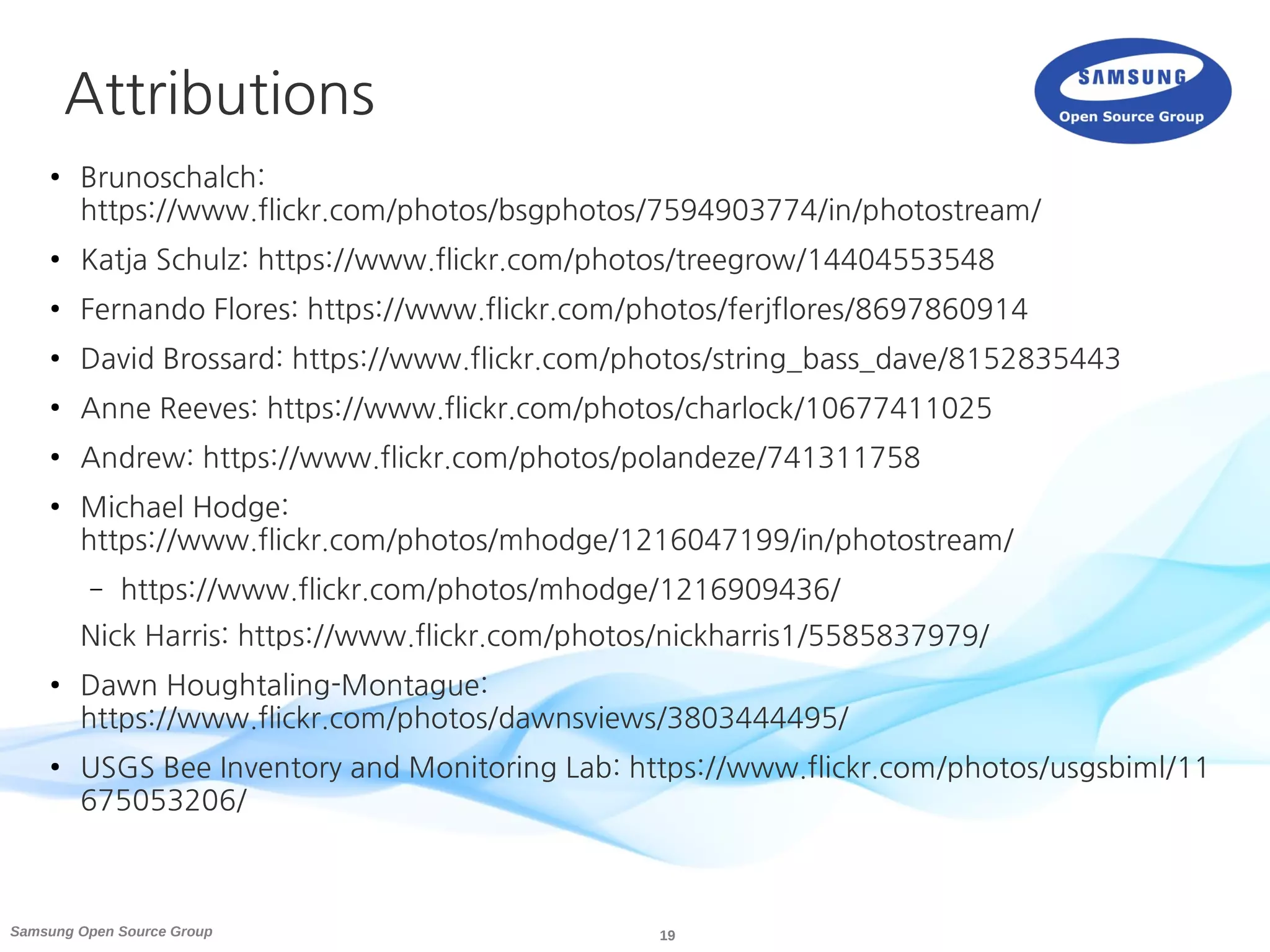 19Samsung Open Source Group
Attributions
● Brunoschalch:
https://www.flickr.com/photos/bsgphotos/7594903774/in/photostream/
● Katja Schulz: https://www.flickr.com/photos/treegrow/14404553548
● Fernando Flores: https://www.flickr.com/photos/ferjflores/8697860914
● David Brossard: https://www.flickr.com/photos/string_bass_dave/8152835443
● Anne Reeves: https://www.flickr.com/photos/charlock/10677411025
● Andrew: https://www.flickr.com/photos/polandeze/741311758
● Michael Hodge:
https://www.flickr.com/photos/mhodge/1216047199/in/photostream/
– https://www.flickr.com/photos/mhodge/1216909436/
Nick Harris: https://www.flickr.com/photos/nickharris1/5585837979/
● Dawn Houghtaling-Montague:
https://www.flickr.com/photos/dawnsviews/3803444495/
● USGS Bee Inventory and Monitoring Lab: https://www.flickr.com/photos/usgsbiml/11
675053206/
 