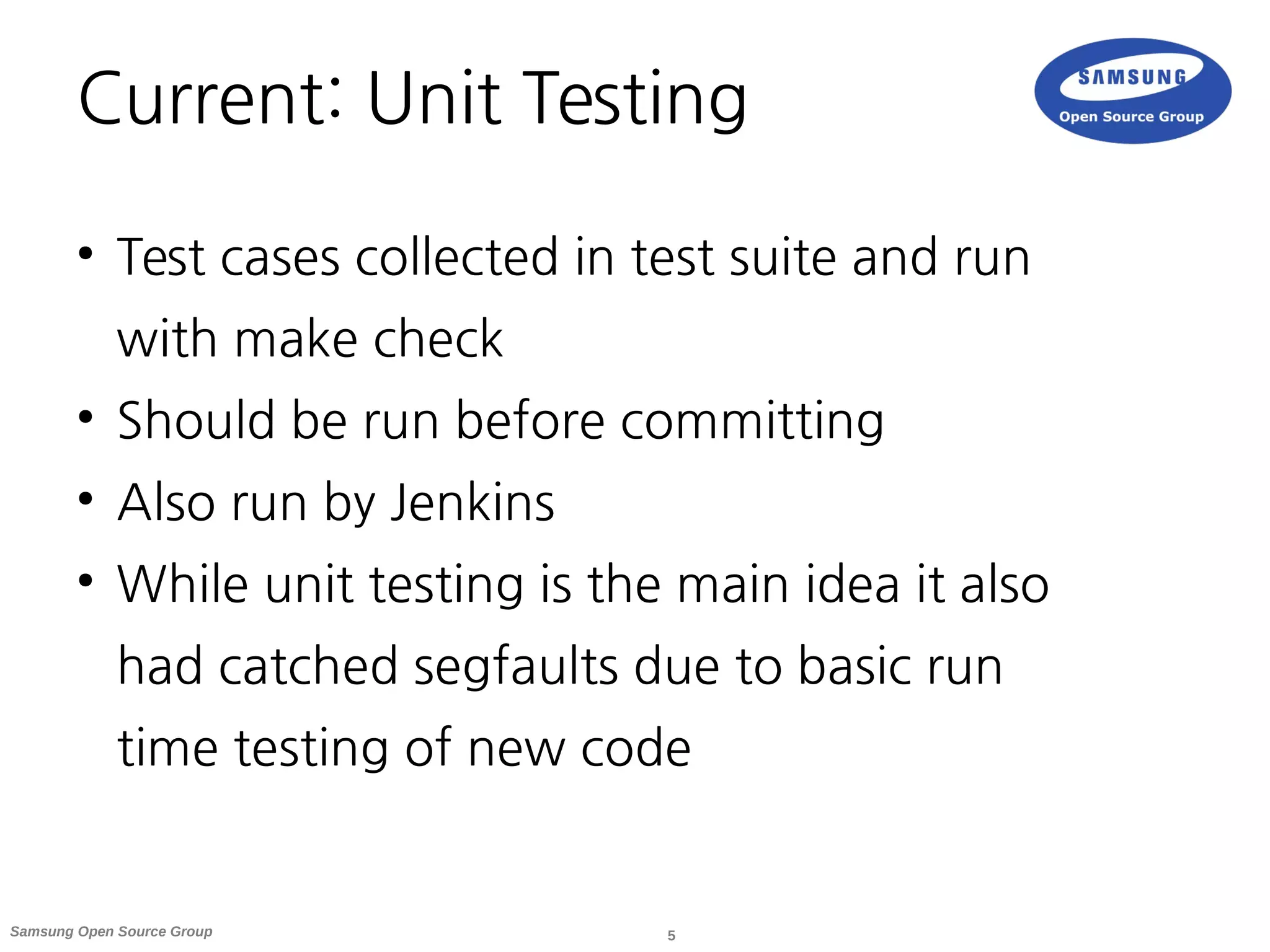 5Samsung Open Source Group
Current: Unit Testing
●
Test cases collected in test suite and run
with make check
●
Should be run before committing
●
Also run by Jenkins
●
While unit testing is the main idea it also
had catched segfaults due to basic run
time testing of new code
 