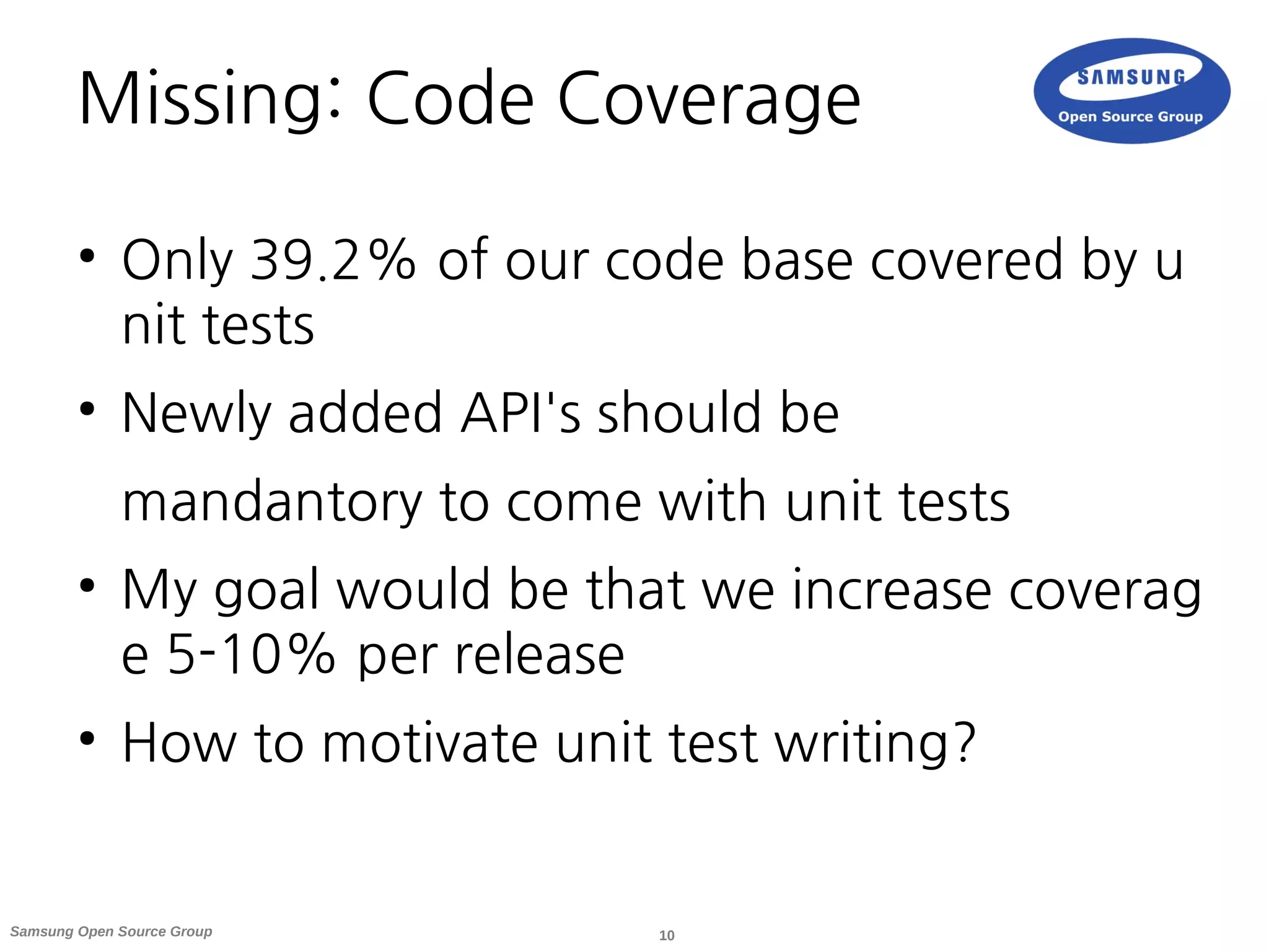 10Samsung Open Source Group
Missing: Code Coverage
●
Only 39.2% of our code base covered by u
nit tests
●
Newly added API's should be
mandantory to come with unit tests
●
My goal would be that we increase coverag
e 5-10% per release
●
How to motivate unit test writing?
 