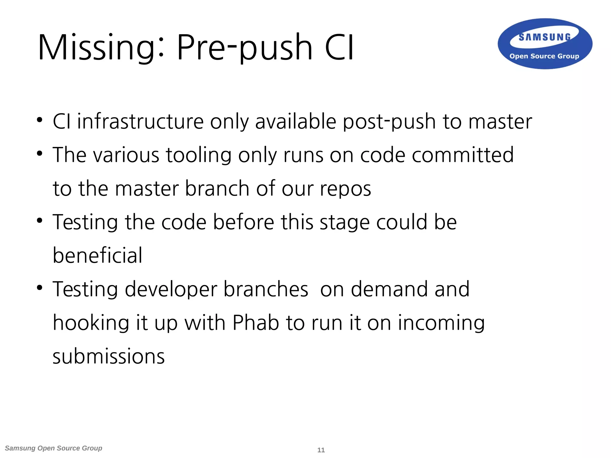11Samsung Open Source Group
Missing: Pre-push CI
●
CI infrastructure only available post-push to master
●
The various tooling only runs on code committed
to the master branch of our repos
●
Testing the code before this stage could be
beneficial
●
Testing developer branches on demand and
hooking it up with Phab to run it on incoming
submissions
 