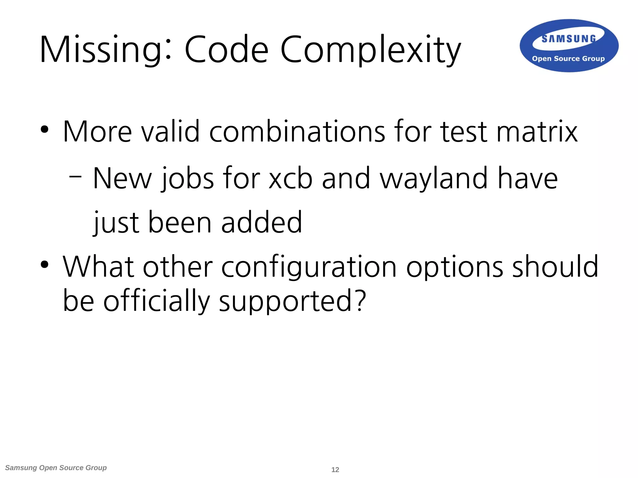 12Samsung Open Source Group
Missing: Code Complexity
●
More valid combinations for test matrix
– New jobs for xcb and wayland have
just been added
●
What other configuration options should
be officially supported?
 