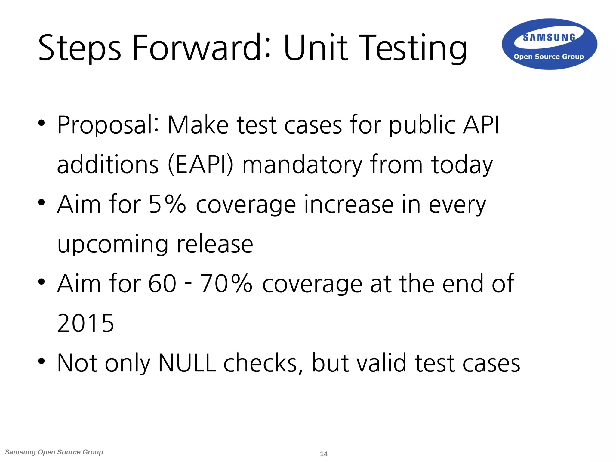 14Samsung Open Source Group
Steps Forward: Unit Testing
●
Proposal: Make test cases for public API
additions (EAPI) mandatory from today
●
Aim for 5% coverage increase in every
upcoming release
●
Aim for 60 - 70% coverage at the end of
2015
●
Not only NULL checks, but valid test cases
 