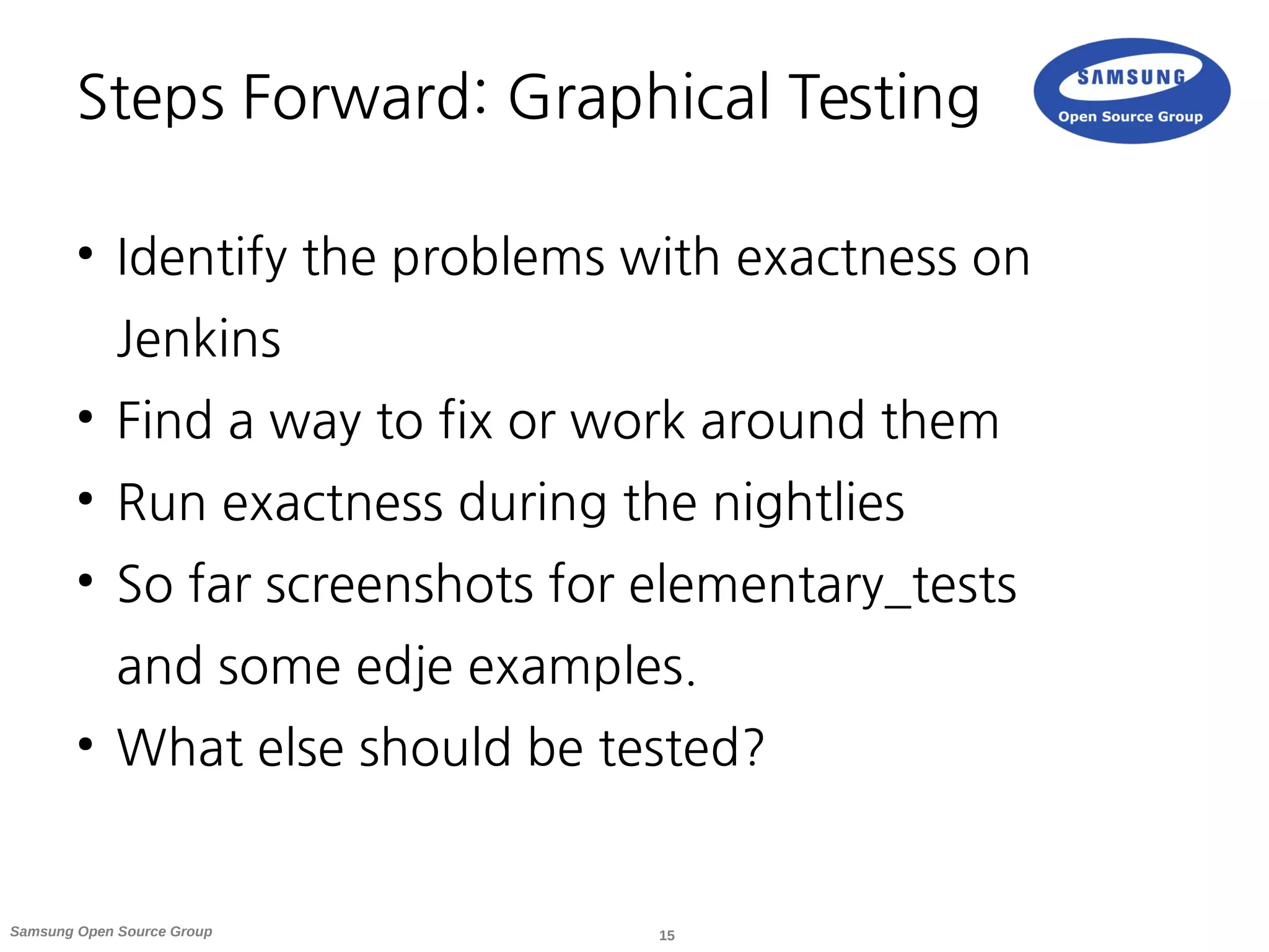 15Samsung Open Source Group
Steps Forward: Graphical Testing
●
Identify the problems with exactness on
Jenkins
●
Find a way to fix or work around them
●
Run exactness during the nightlies
●
So far screenshots for elementary_tests
and some edje examples.
●
What else should be tested?
 