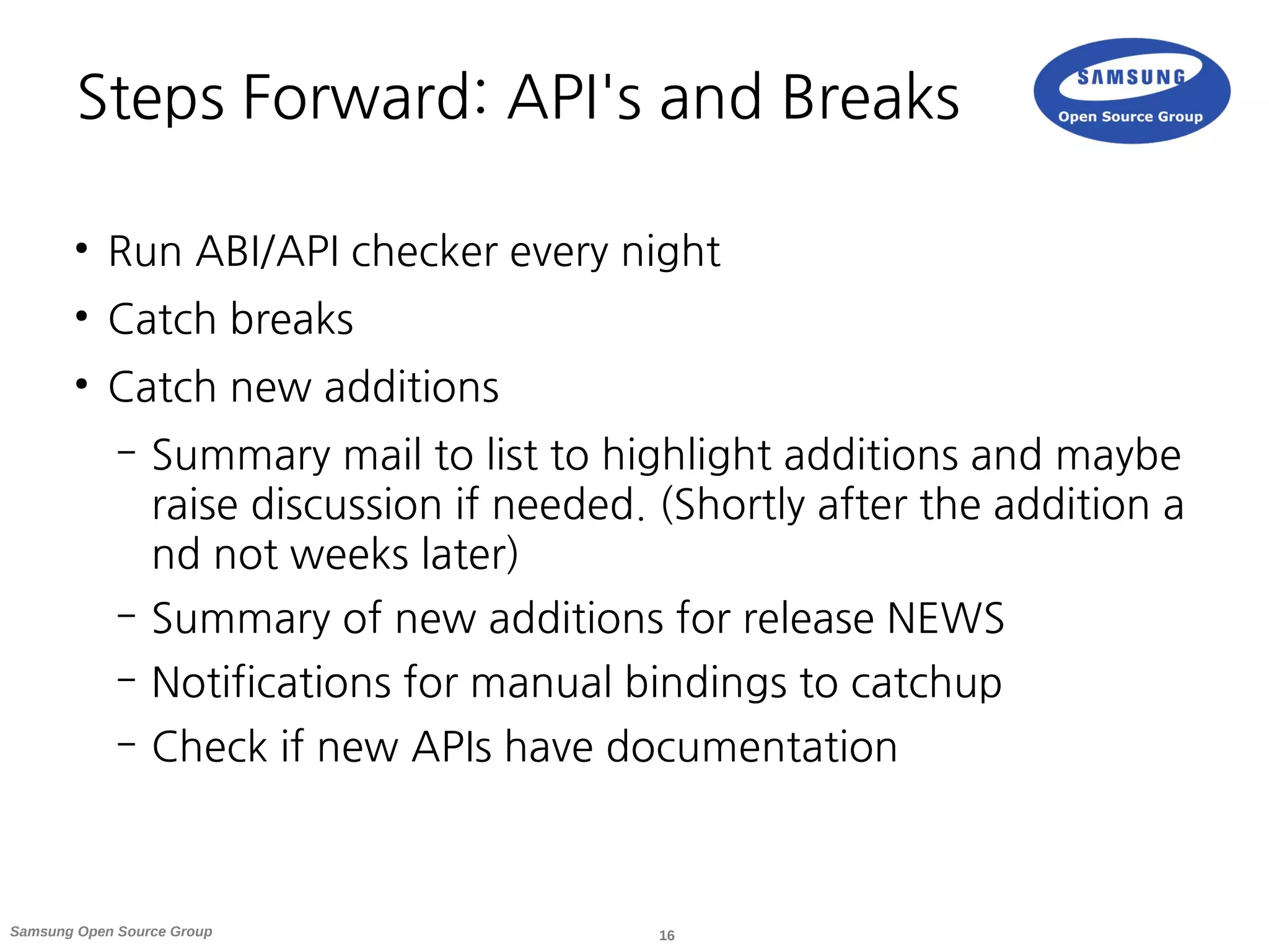 16Samsung Open Source Group
Steps Forward: API's and Breaks
●
Run ABI/API checker every night
●
Catch breaks
●
Catch new additions
– Summary mail to list to highlight additions and maybe
raise discussion if needed. (Shortly after the addition a
nd not weeks later)
– Summary of new additions for release NEWS
– Notifications for manual bindings to catchup
– Check if new APIs have documentation
 