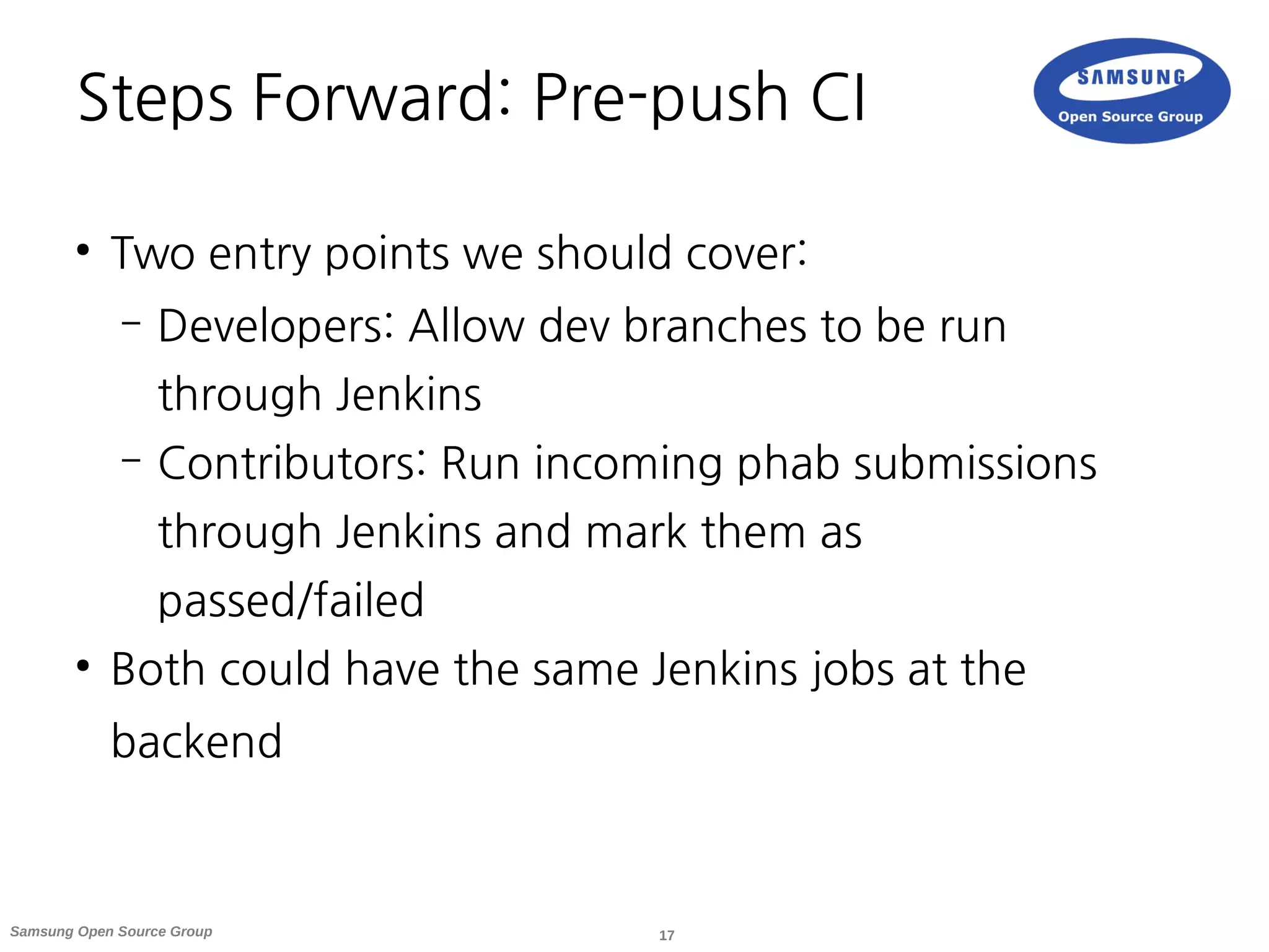 17Samsung Open Source Group
Steps Forward: Pre-push CI
●
Two entry points we should cover:
– Developers: Allow dev branches to be run
through Jenkins
– Contributors: Run incoming phab submissions
through Jenkins and mark them as
passed/failed
●
Both could have the same Jenkins jobs at the
backend
 