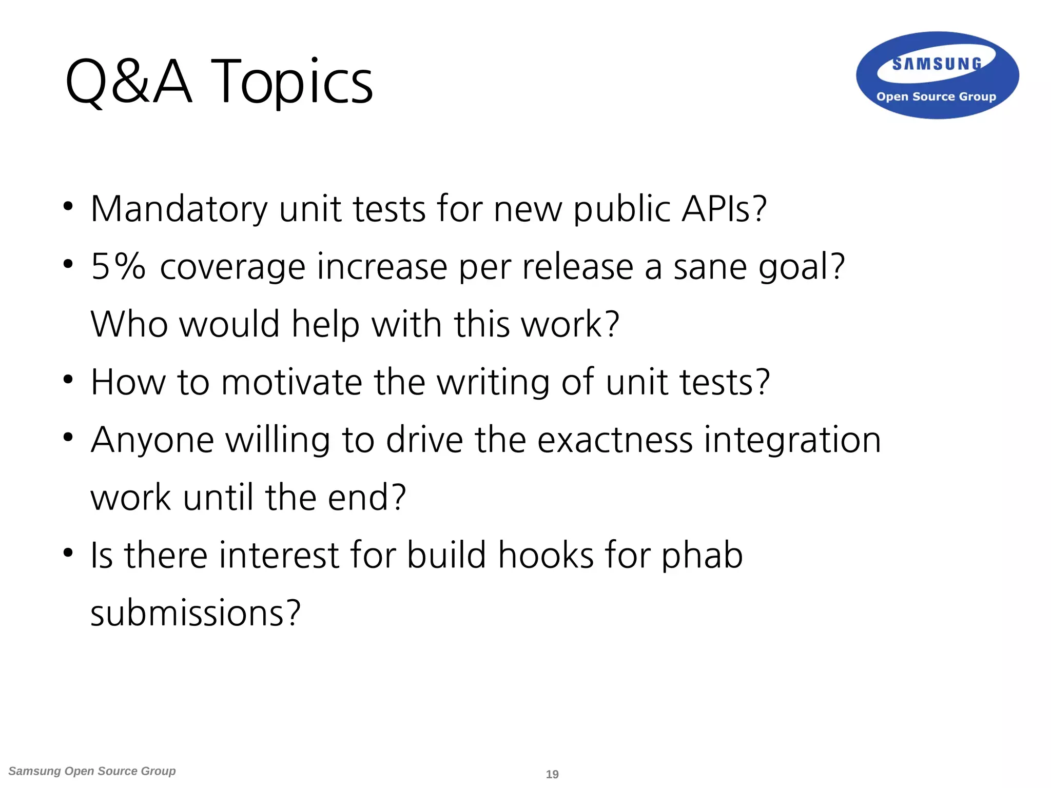 19Samsung Open Source Group
Q&A Topics
●
Mandatory unit tests for new public APIs?
●
5% coverage increase per release a sane goal?
Who would help with this work?
●
How to motivate the writing of unit tests?
●
Anyone willing to drive the exactness integration
work until the end?
●
Is there interest for build hooks for phab
submissions?
 