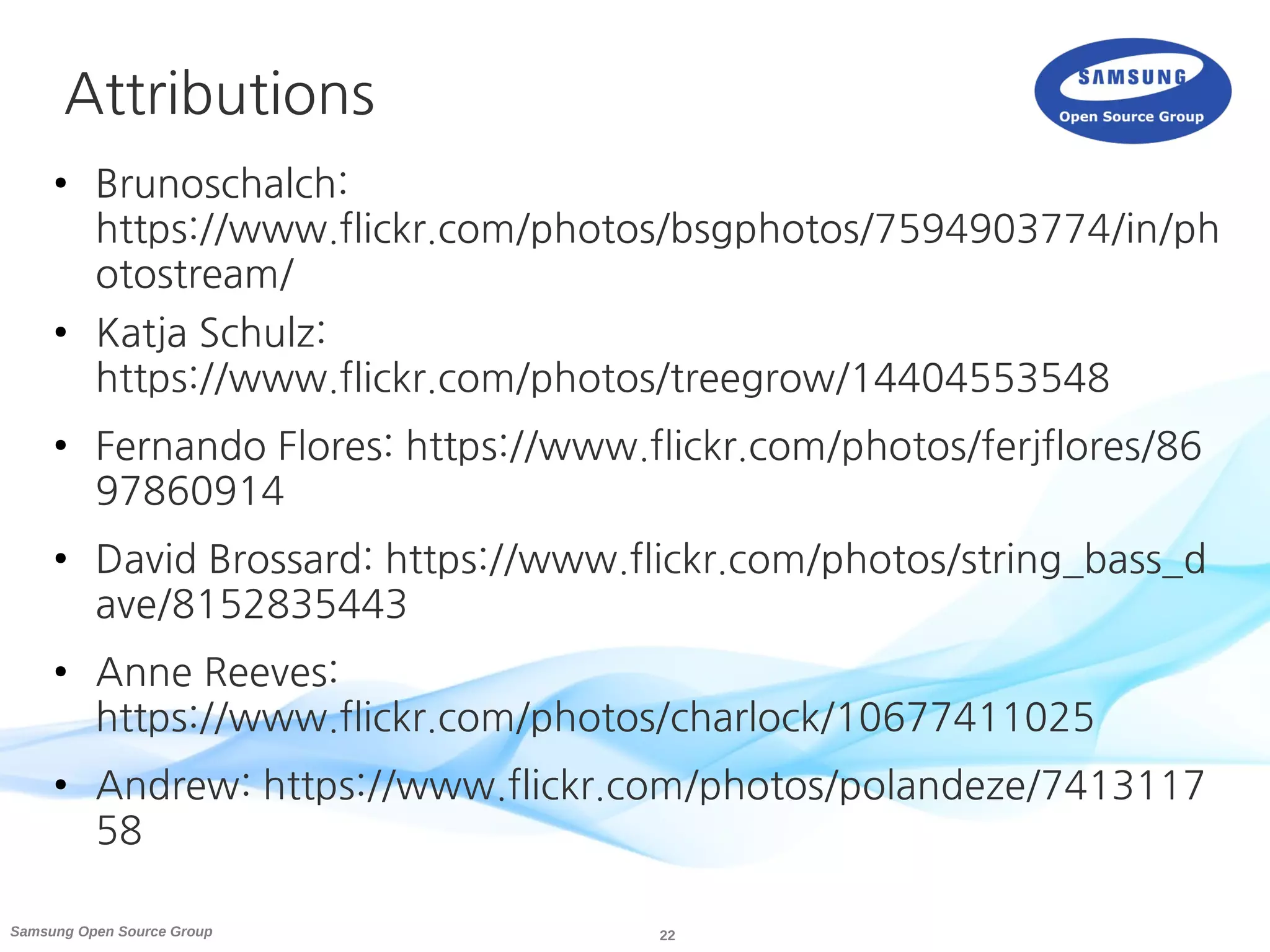 22Samsung Open Source Group
Attributions
● Brunoschalch:
https://www.flickr.com/photos/bsgphotos/7594903774/in/ph
otostream/
● Katja Schulz:
https://www.flickr.com/photos/treegrow/14404553548
● Fernando Flores: https://www.flickr.com/photos/ferjflores/86
97860914
● David Brossard: https://www.flickr.com/photos/string_bass_d
ave/8152835443
● Anne Reeves:
https://www.flickr.com/photos/charlock/10677411025
● Andrew: https://www.flickr.com/photos/polandeze/7413117
58
 