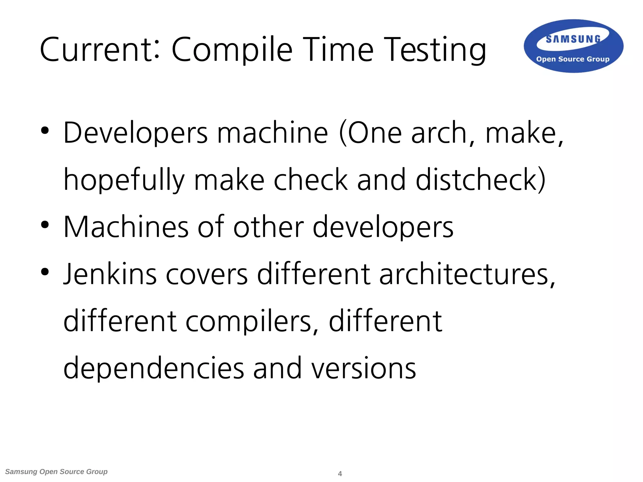4Samsung Open Source Group
Current: Compile Time Testing
●
Developers machine (One arch, make,
hopefully make check and distcheck)
●
Machines of other developers
●
Jenkins covers different architectures,
different compilers, different
dependencies and versions
 