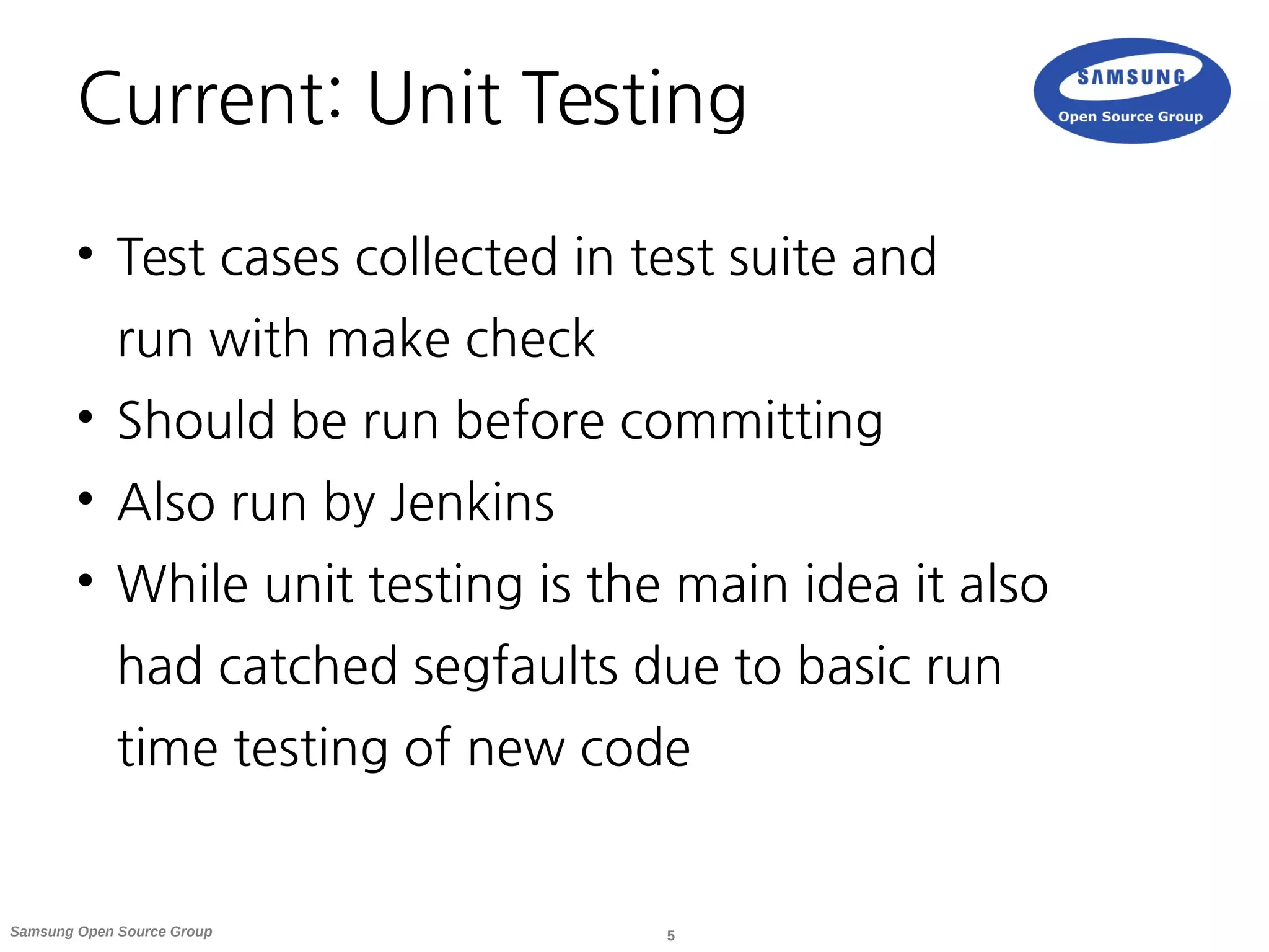 5Samsung Open Source Group
Current: Unit Testing
●
Test cases collected in test suite and
run with make check
●
Should be run before committing
●
Also run by Jenkins
●
While unit testing is the main idea it also
had catched segfaults due to basic run
time testing of new code
 