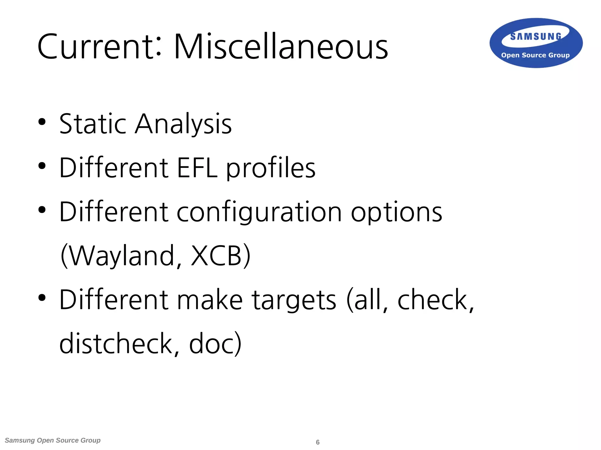 6Samsung Open Source Group
Current: Miscellaneous
●
Static Analysis
●
Different EFL profiles
●
Different configuration options
(Wayland, XCB)
●
Different make targets (all, check,
distcheck, doc)
 