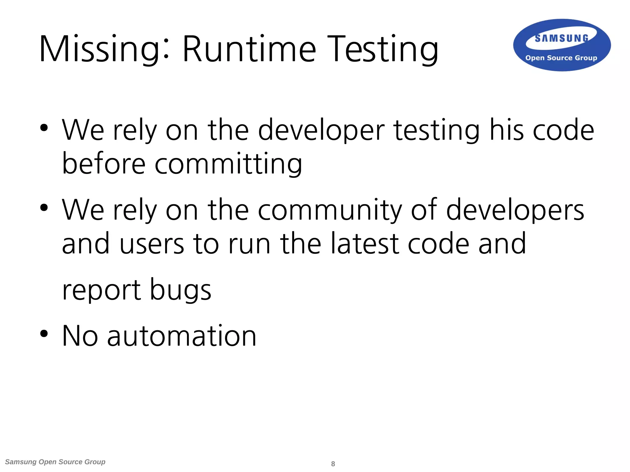 8Samsung Open Source Group
Missing: Runtime Testing
●
We rely on the developer testing his code
before committing
●
We rely on the community of developers
and users to run the latest code and
report bugs
●
No automation
 