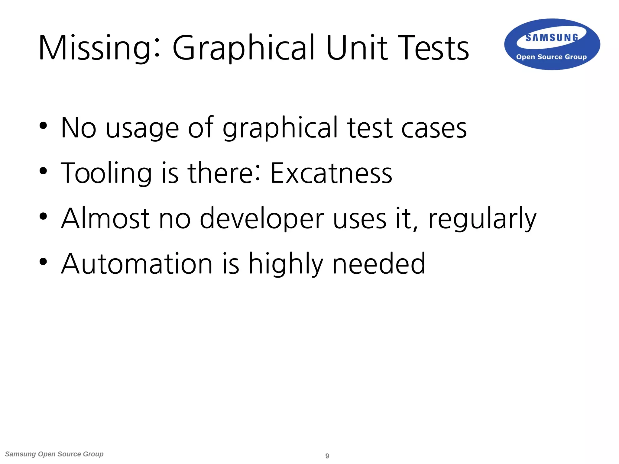 9Samsung Open Source Group
Missing: Graphical Unit Tests
●
No usage of graphical test cases
●
Tooling is there: Excatness
●
Almost no developer uses it, regularly
●
Automation is highly needed
 