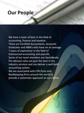 Our People



We have a team of best in the field of
accounting, finance and taxation.
There are Certified Accountants, Accounts
Graduates and MBA’s who have on an average
7 years of experience in the field of
Outsourced accounting and payrolls.
Some of our team members are QuickBooks
Pro advisors who can give the best in the
industry services and can deliver a well built
accounting system.
We are associated with CPA firms and
Bookkeeping firms around the world to
provide a systematic approach to our clients.
 