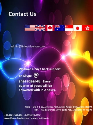 Contact Us




     admin@finlopnlawton.com




             We have a 24x7 back support
             on Skype     @
             shasadear48. Every
             queries of yours will be
             answered with in 2 hours.



                  India – UG-1, E-21, Jawahar Park, Laxmi Nagar, Delhi,India-110092
                           USA - 771 Corporate Drive, Suite 725, Lexington KY 40503

+91-9721-908-496, +1-859-699-4738
www.finlopnlawton.com , www.erudite.co.in
 