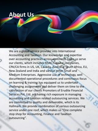 About Us




We are a global service provider into International
Accounting and Taxation. Our knowledge and expertise
over accounting practices across continents helps us serve
our clients, which includes Multi-national companies,
CPA/CA firms in US, UK, Canada, Australia, South Africa, EU,
New Zealand and India and various other Small and
Medium Enterprises. Aggressive use of technology, well
documented operational procedures and continuous focus
on learning & training has equipped us to undertake
challenging assignments and deliver them on time to the
satisfaction of our clients Promoters of Erudite Financial
Services Pvt. Ltd. are having rich exposure in managing
accounting and taxation related outsourcing services. We
are committed to quality and deliverable, which is its
Hallmark. We provide combination of various outsourcing
service under one roof, which makes us “One complete
stop shop for Accounting, Finance and Taxation
outsourcing”.
 