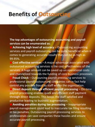 Benefits of Outsourcing


The top advantages of outsourcing accounting and payroll
services can be enumerated as:
   Achieving high level of accuracy – Outsourcing accounting
services and payroll outsourcing can be quite beneficial when it
comes to generating accurate results that can be as high as
99.95%.
   Cost effective services – A major advantage associated with
outsourced accounting services is the cost-effectiveness of the
services. A huge amount can be saved up on operational costs
and channelized towards the funding of core business processes.
   Fraud Check – Outsourcing payroll processing services to
professional payroll outsourcing companies can in fact help
control any possible fraud by staff within the organization.
   Direct deposit through efficient payroll processing – On-time
payroll processing enables quick and efficient staff payment
through direct deposits. This keeps the staff satisfied and
productive leading to business augmentation.
   Avoiding penalties during tax processing – Inappropriate
payroll management could lead to inaccurate tax filing resulting
in tax penalties. Outsourcing payroll processing services to
professionals can save companies these hassles and ensure
accurate payroll processing.
 