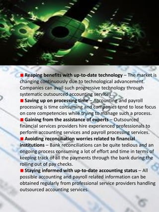Reaping benefits with up-to-date technology – The market is
changing continuously due to technological advancement.
Companies can avail such progressive technology through
systematic outsourced accounting services.
   Saving up on processing time – Accounting and payroll
processing is time consuming and companies tend to lose focus
on core competencies while trying to manage such a process.
   Gaining from the assistance of experts – Outsourced
financial services providers hire experienced professionals to
perform accounting services and payroll processing services.
   Avoiding reconciliation worries related to financial
institutions – Bank reconciliations can be quite tedious and an
ongoing process consuming a lot of effort and time in terms of
keeping track of all the payments through the bank during the
rolling out of pay checks.
   Staying informed with up-to-date accounting status – All
possible accounting and payroll related information can be
obtained regularly from professional service providers handling
outsourced accounting services.
 