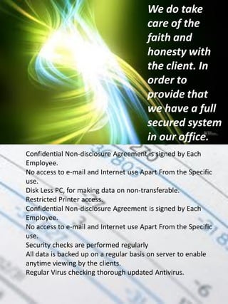 We do take
                                       care of the
                                       faith and
                                       honesty with
                                       the client. In
                                       order to
                                       provide that
                                       we have a full
                                       secured system
                                       in our office.
Confidential Non-disclosure Agreement is signed by Each
Employee.
No access to e-mail and Internet use Apart From the Specific
use.
Disk Less PC, for making data on non-transferable.
Restricted Printer access.
Confidential Non-disclosure Agreement is signed by Each
Employee.
No access to e-mail and Internet use Apart From the Specific
use.
Security checks are performed regularly
All data is backed up on a regular basis on server to enable
anytime viewing by the clients.
Regular Virus checking thorough updated Antivirus.
 