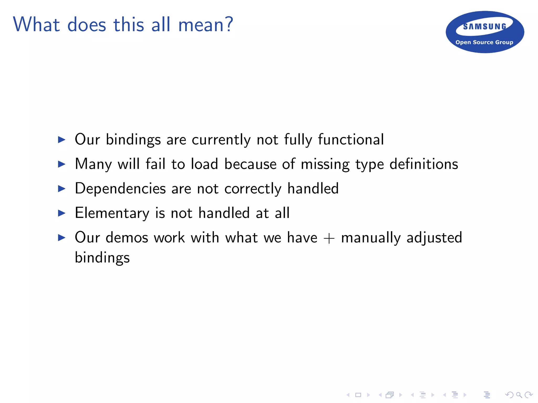 What does this all mean?
Our bindings are currently not fully functional
Many will fail to load because of missing type deﬁnitions
Dependencies are not correctly handled
Elementary is not handled at all
Our demos work with what we have + manually adjusted
bindings
 