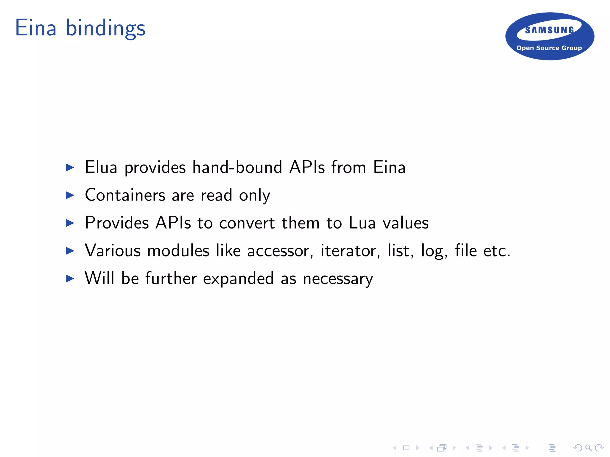Eina bindings
Elua provides hand-bound APIs from Eina
Containers are read only
Provides APIs to convert them to Lua values
Various modules like accessor, iterator, list, log, ﬁle etc.
Will be further expanded as necessary
 