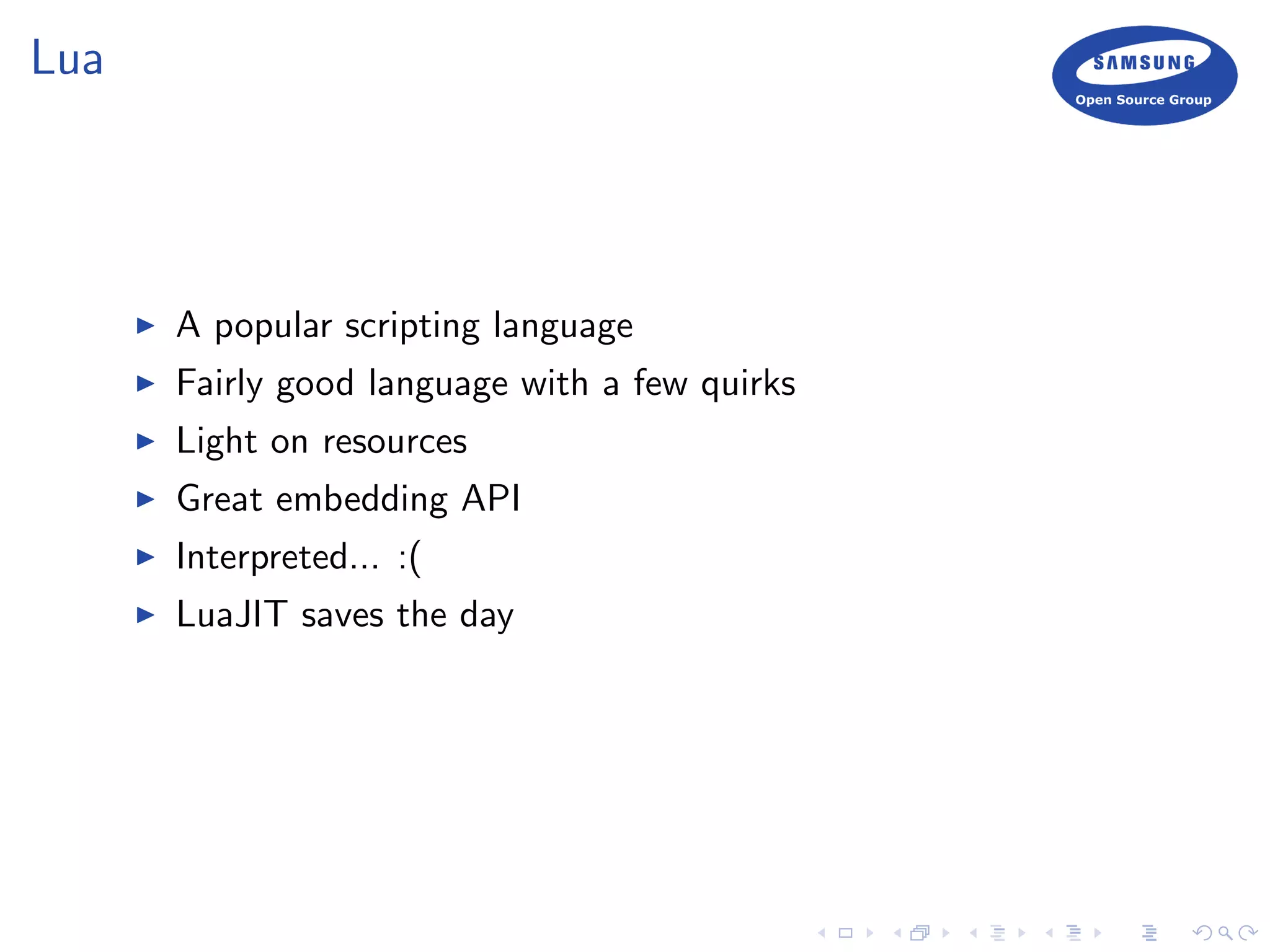 Lua
A popular scripting language
Fairly good language with a few quirks
Light on resources
Great embedding API
Interpreted... :(
LuaJIT saves the day
 