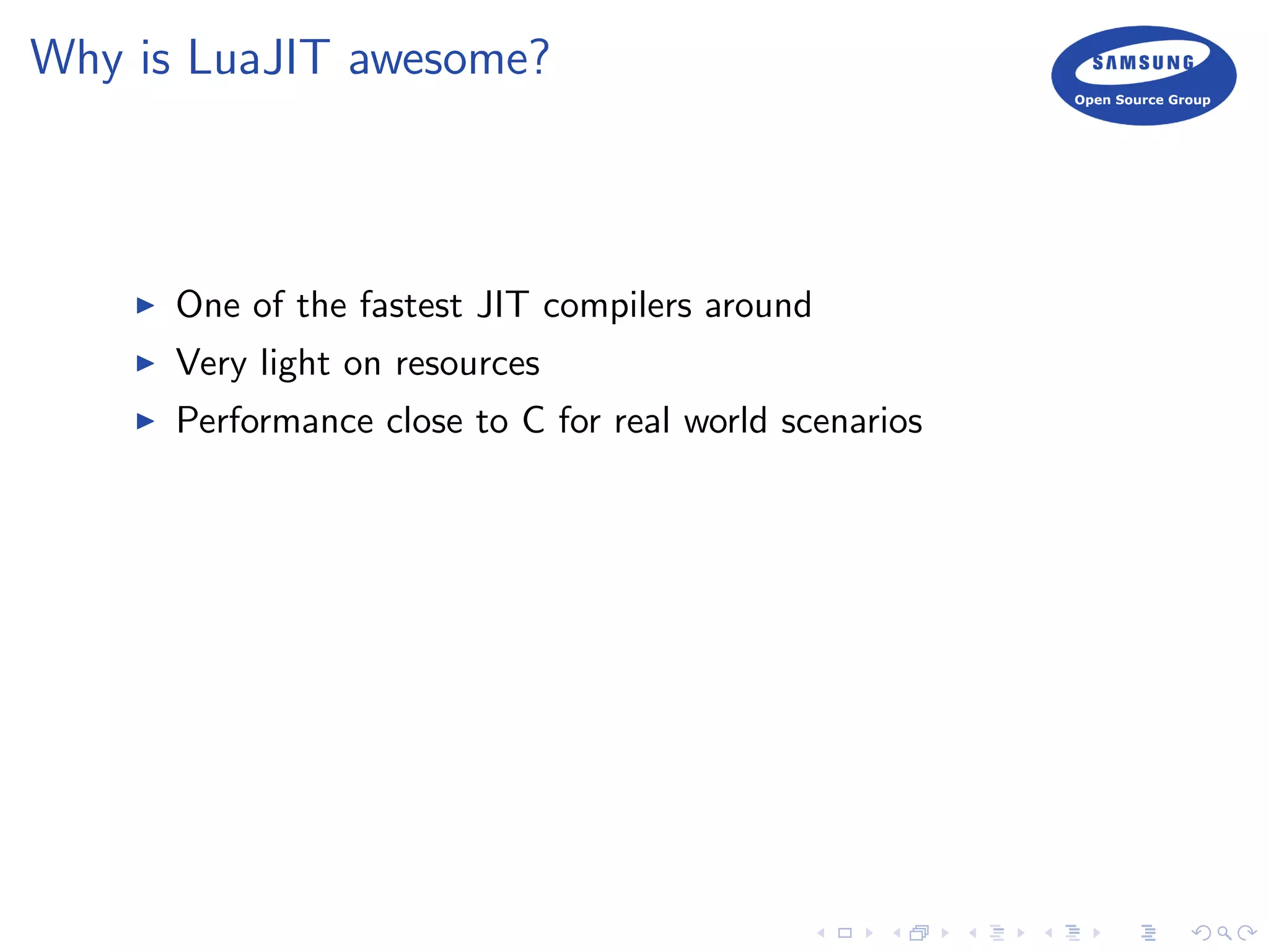 Why is LuaJIT awesome?
One of the fastest JIT compilers around
Very light on resources
Performance close to C for real world scenarios
 