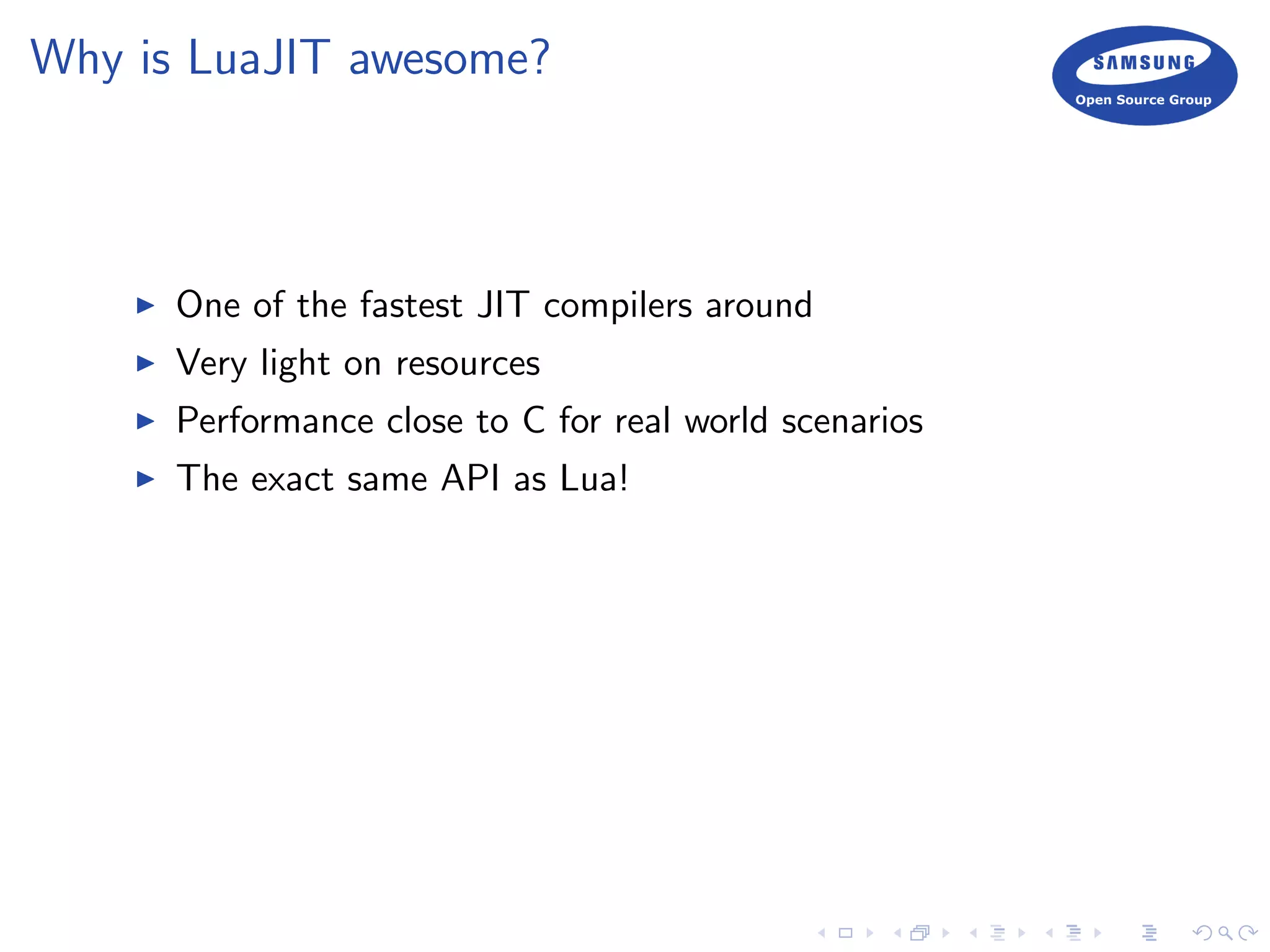 Why is LuaJIT awesome?
One of the fastest JIT compilers around
Very light on resources
Performance close to C for real world scenarios
The exact same API as Lua!
 