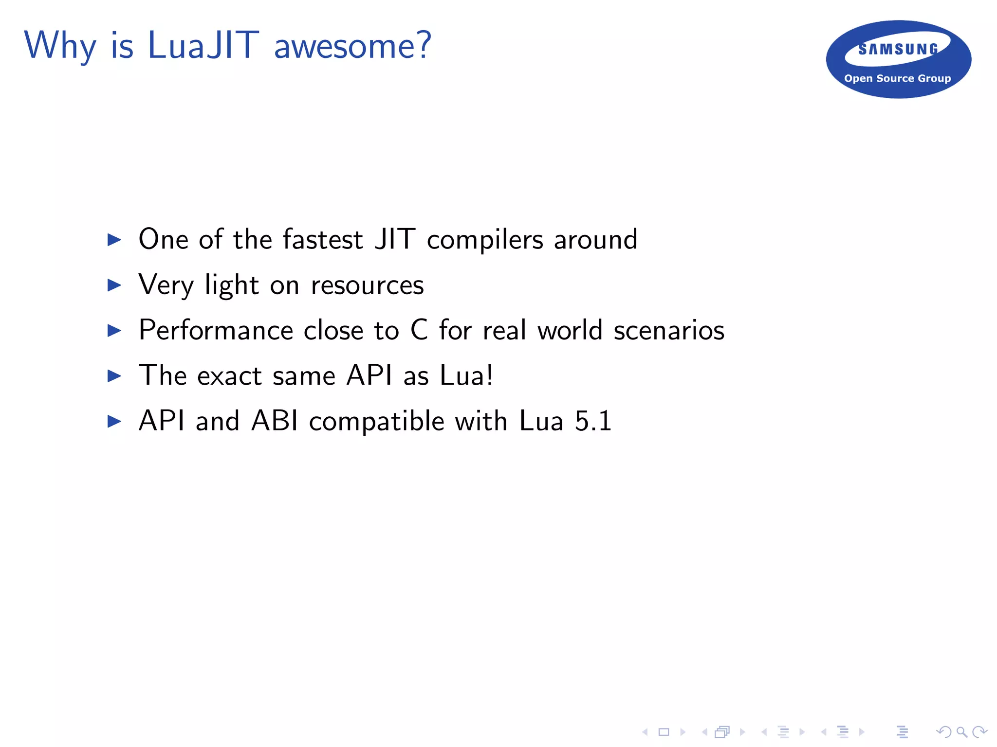 Why is LuaJIT awesome?
One of the fastest JIT compilers around
Very light on resources
Performance close to C for real world scenarios
The exact same API as Lua!
API and ABI compatible with Lua 5.1
 