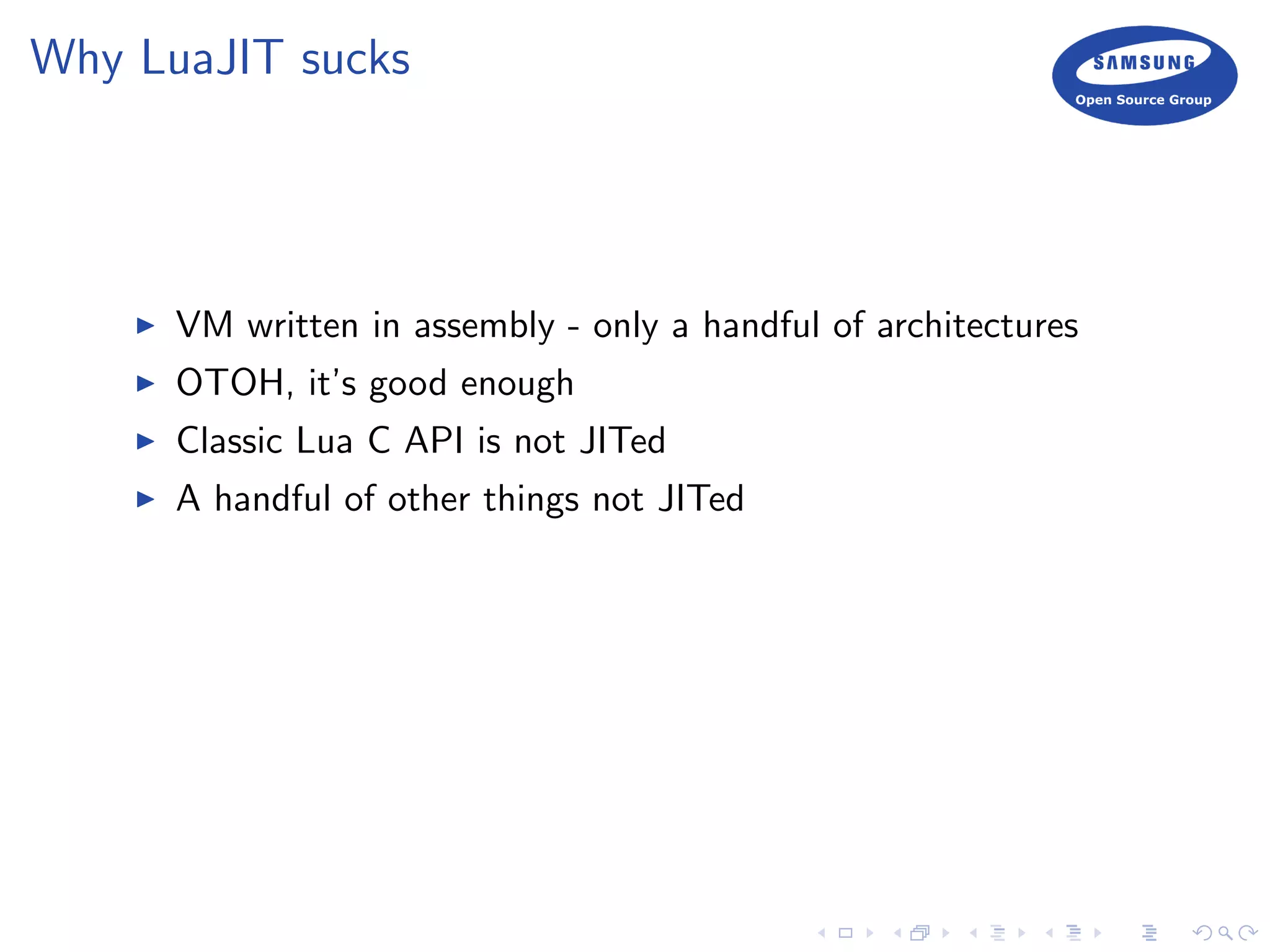 Why LuaJIT sucks
VM written in assembly - only a handful of architectures
OTOH, it’s good enough
Classic Lua C API is not JITed
A handful of other things not JITed
 