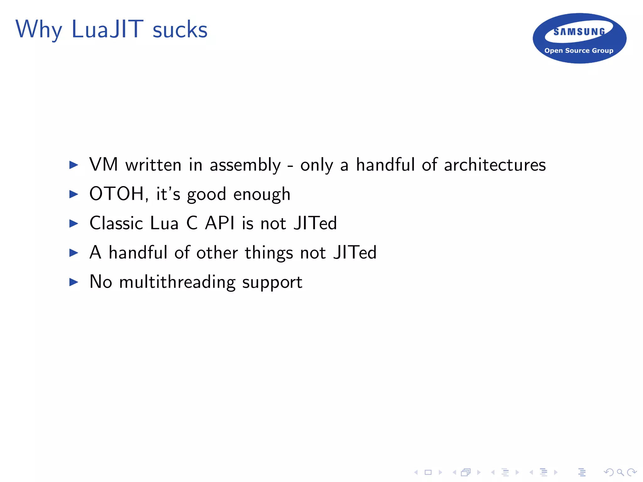 Why LuaJIT sucks
VM written in assembly - only a handful of architectures
OTOH, it’s good enough
Classic Lua C API is not JITed
A handful of other things not JITed
No multithreading support
 