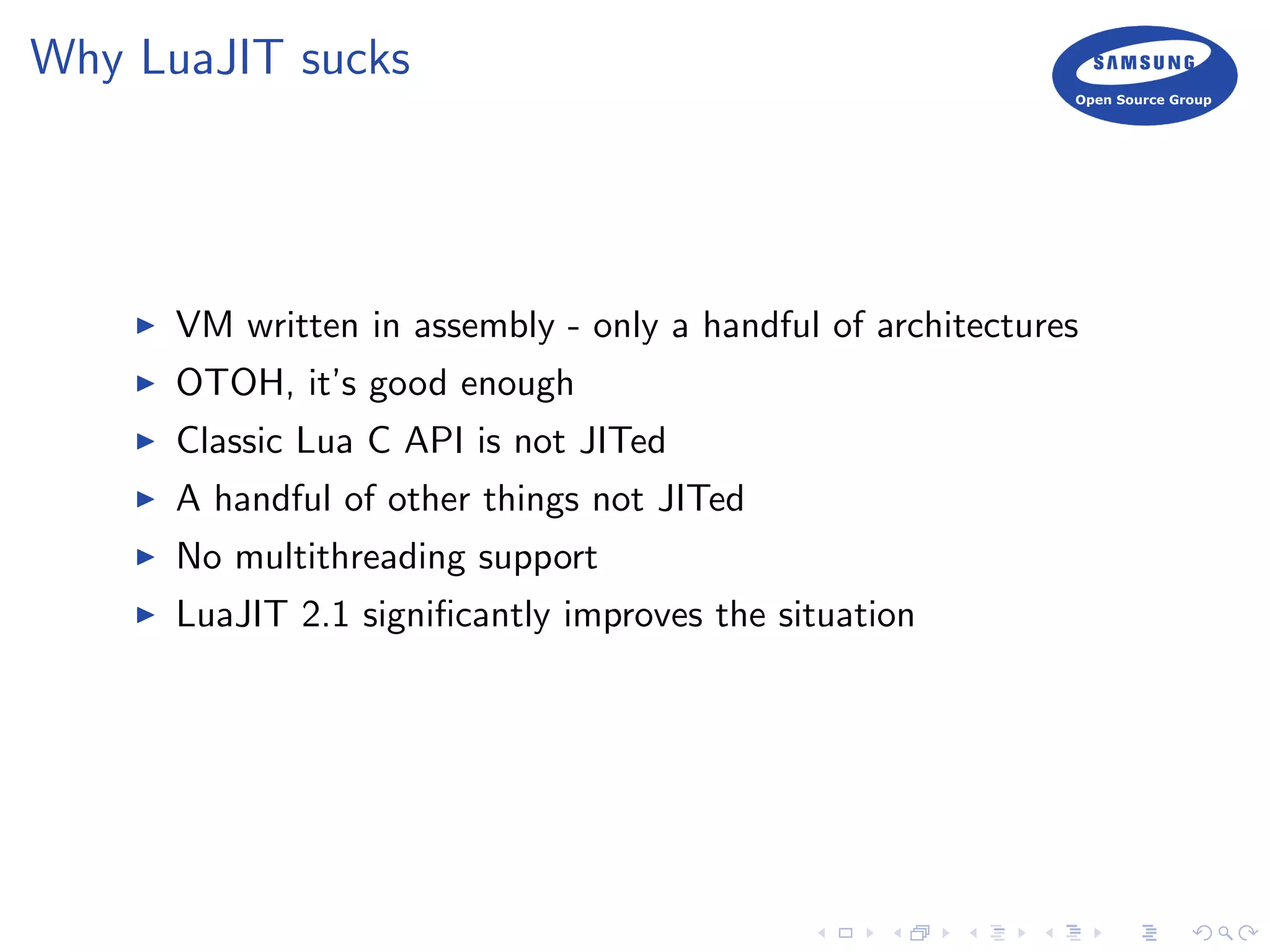 Why LuaJIT sucks
VM written in assembly - only a handful of architectures
OTOH, it’s good enough
Classic Lua C API is not JITed
A handful of other things not JITed
No multithreading support
LuaJIT 2.1 signiﬁcantly improves the situation
 