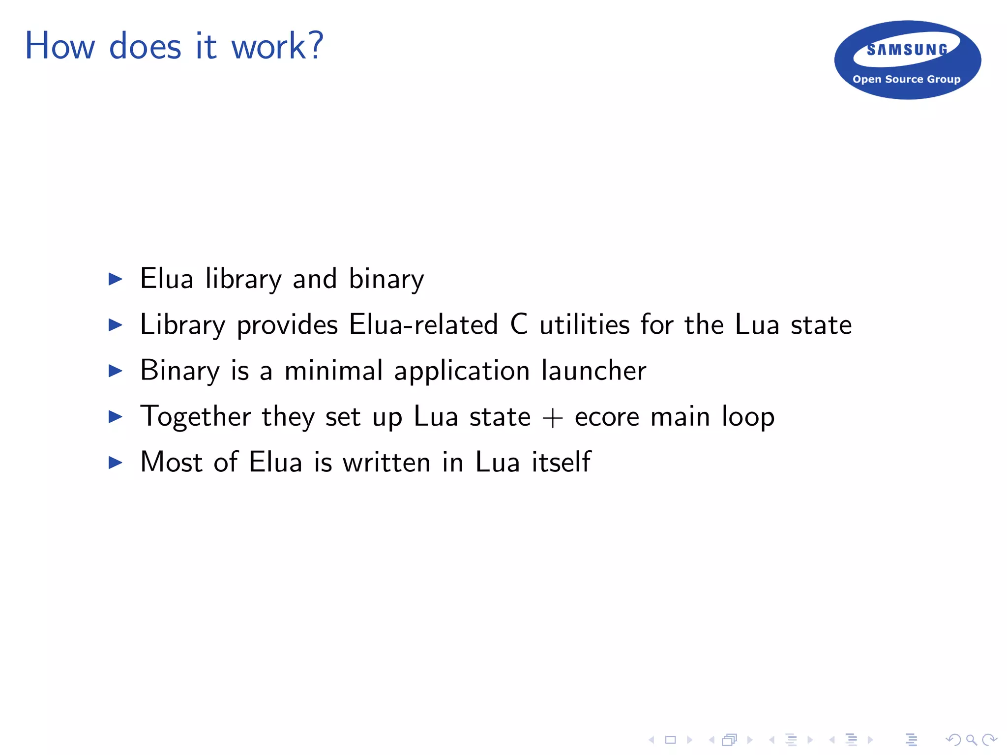 How does it work?
Elua library and binary
Library provides Elua-related C utilities for the Lua state
Binary is a minimal application launcher
Together they set up Lua state + ecore main loop
Most of Elua is written in Lua itself
 